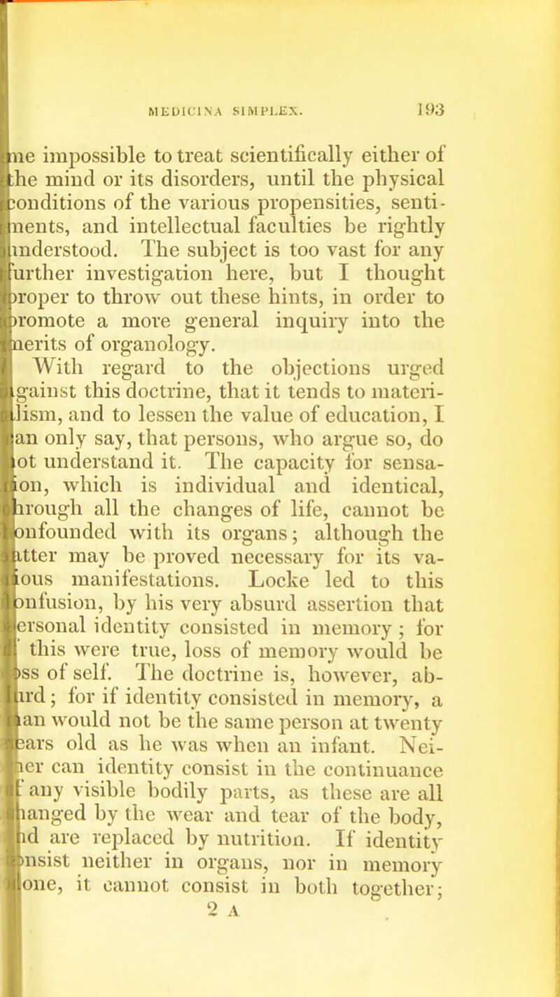 ne impossible to treat scientifically either of ;he mind or its disorders, until the physical conditions of the various propensities, senti- nents, and intellectual faculties be rightly mderstood. The subject is too vast for any urther investigation here, but I thought )roper to throw out these hints, in order to )roraote a more general inquiry into the nerits of organology. AVith regard to the objections urged gainst this doctrine, that it tends to materi- lism, and to lessen the value of education, I an only say, that persons, who argue so, do ot understand it. The capacity for sensa- on, which is individual and identical, irough all the changes of life, cannot be onfounded with its organs; although the itter may be proved necessary for its va- Lous manifestations. Locke led to this Dufusion, by his very absurd assertion that ersonal identity consisted in memory ; for this were true, loss of memory would be tss of self. The doctrine is, however, ab- ird; for if identity consisted in memory, a lan would not be the same person at twenty jars old as he was when an infant. Nei- ler can identity consist in the continuance ■ any visible bodily parts, as these are all langed by the wear and tear of the body, id are replaced by nutrition. If identity insist neither in organs, nor in memory one, it cannot consist in both together 3 2 A