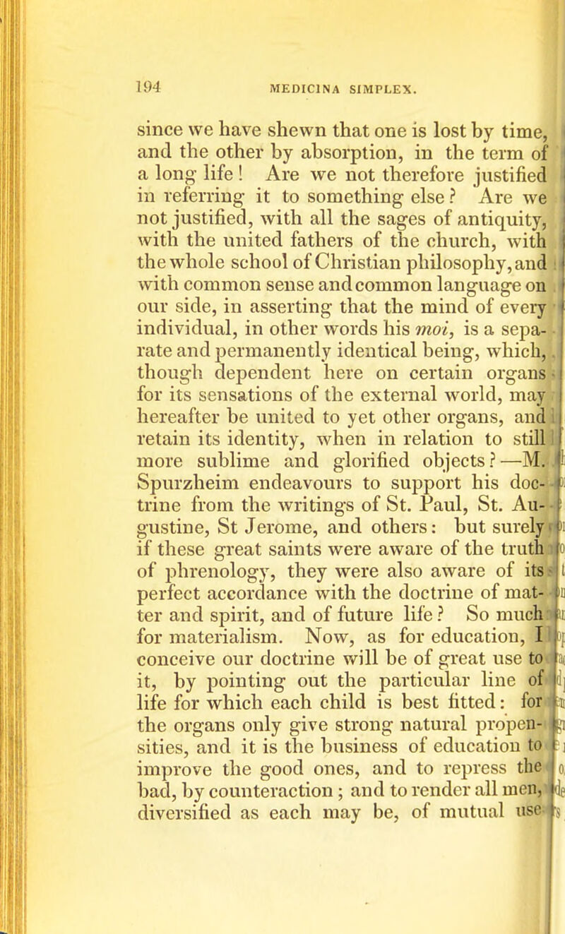 since we have shewn that one is lost by time, and the other by absorption, in the term of a long life ! Are we not therefore justified in referring it to something else ? Are we not justified, with all the sages of antiquity, with the united fathers of the church, with the whole school of Christian philosophy, and with common sense and common language on our side, in asserting that the mind of every individual, in other words his moi, is a sepa- rate and permanently identical being, which, though dependent here on certain organs for its sensations of the external world, may hereafter be united to yet other organs, and retain its identity, when in relation to still more sublime and glorified objects?—M. Spurzheim endeavours to support his doc- trine from the writings of St. Paul, St. Au- gustine, St Jerome, and others: but surely if these great saints were aware of the truth^jj of phrenology, they were also aware of itsj perfect accordance with the doctrine of mat ter and spirit, and of future life ? So muci for materialism. Now, as for education, conceive our doctrine will be of great use td it, by pointing out the particular line ofi life for which each child is best fitted: foE the organs only give strong natural propen-i sities, and it is the business of education tot improve the good ones, and to repress th^ bad, by counteraction; and to render all men,i de diversified as each may be, of mutual usea