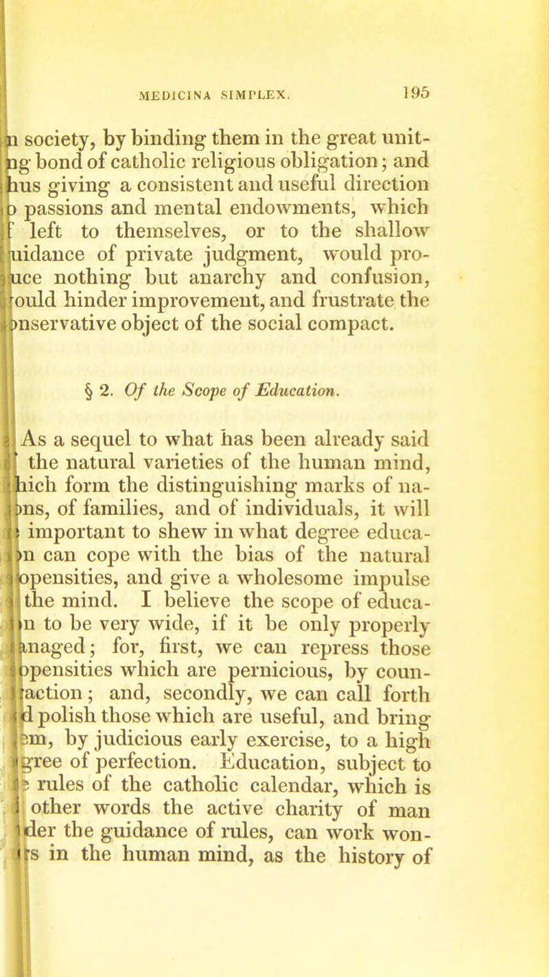 society, by binding them in the great unit- g bond of catholic religious obligation; and us giving a consistent and useful direction passions and mental endowments, which left to themselves, or to the shallow idauce of private judgment, would pro- ce nothing but anarchy and confusion, ould hinder improvement, and frustrate the nservative object of the social compact. § 2. Of the Scope of Education. As a sequel to what has been already said the natural varieties of the human mind, ich form the distinguishing marks of na- ns, of families, and of individuals, it will important to shew in what degree educa- •n can cope with the bias of the natural opensities, and give a wholesome impulse the mind, I believe the scope of educa- n to be very wide, if it be only properly ,naged; for, first, we can repress those pensities which are pernicious, by coun- action; and, secondly, we can call forth ' polish those which are useful, and bring im, by judicious early exercise, to a high ^ree of perfection. Education, subject to 5 rules of the catholic calendar, which is other words the active charity of man der the guidance of rules, can work won- s in the human mind, as the history of