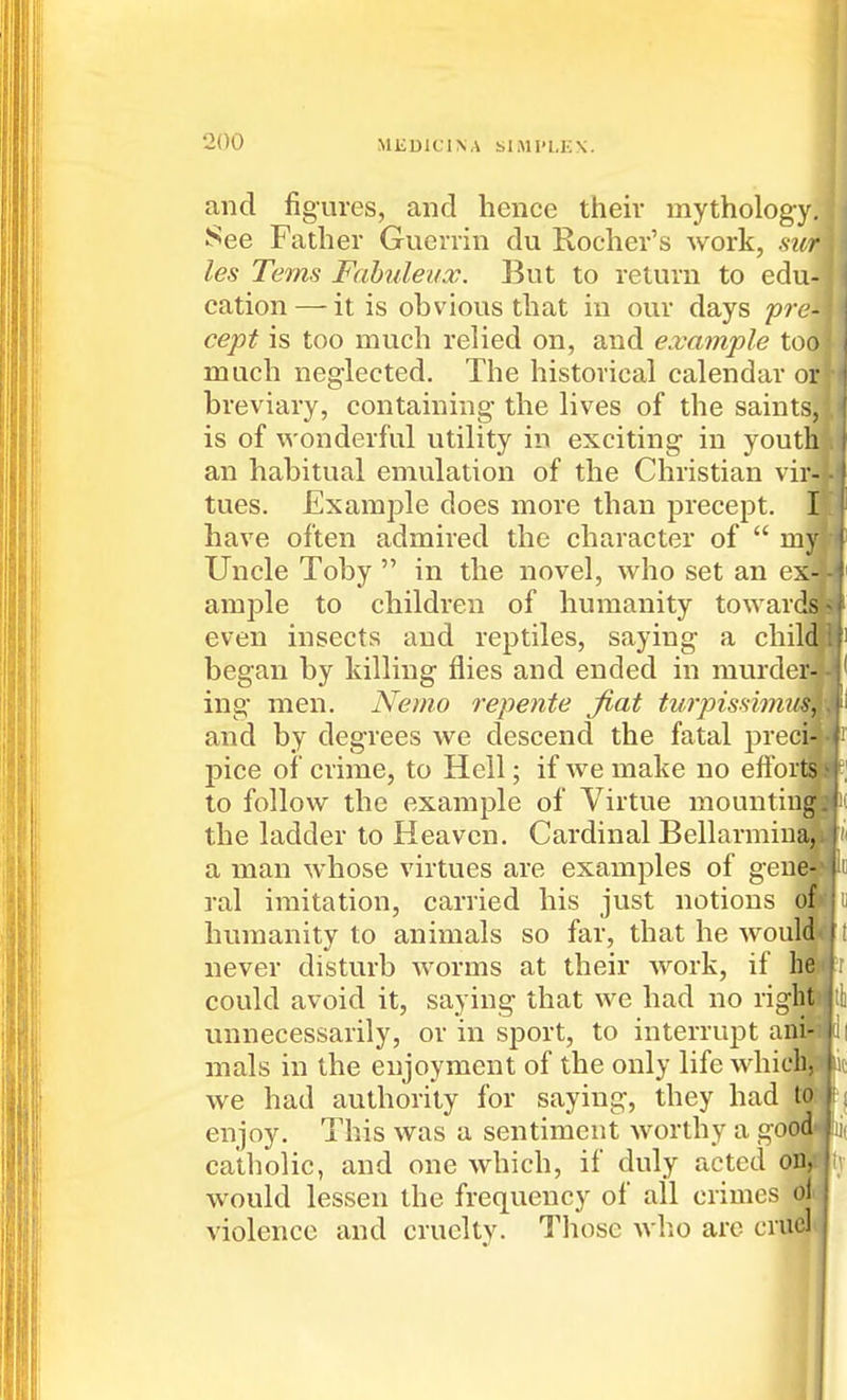 and figures, and hence then- mythology. See Father Guerrin du Roeher's work, mr les Terns Fahuleiix. But to return to edu- cation— it is obvious that in our days pre- cept is too much relied on, and example too much neg'lected. The historical calendar or breviary, containing- the lives of the saints, is of wonderful utility in exciting in youth an habitual emulation of the Christian vir- tues. Example does more than precept. I have often admired the character of  my Uncle Toby  in the novel, who set an e ample to children of humanity toward! even insects and reptiles, saying a child began by killing- flies and ended in murder- ing men. Nemo repente Jiat tuipisdm and by degrees we descend the fatal preci pice of crime, to Hell; if we make no effor to follow the example of Virtue mounting, the ladder to Heaven. Cardinal Bellarmiu a man whose virtues are examples of gem ral imitation, carried his just notions humanity to animals so far, that he wouli never disturb worms at their work, if bl could avoid it, saying that we had no rig^ unnecessarily, or in sj)ort, to interrupt an' mals in the enjoyment of the only life whieli! we had authority for saying, they had to enjoy. This was a sentiment worthy a good^Ui catholic, and one which, if duly acted olf^ would lessen the frequency of ail crimes o] violence and cruelty. Tliose who are crud*