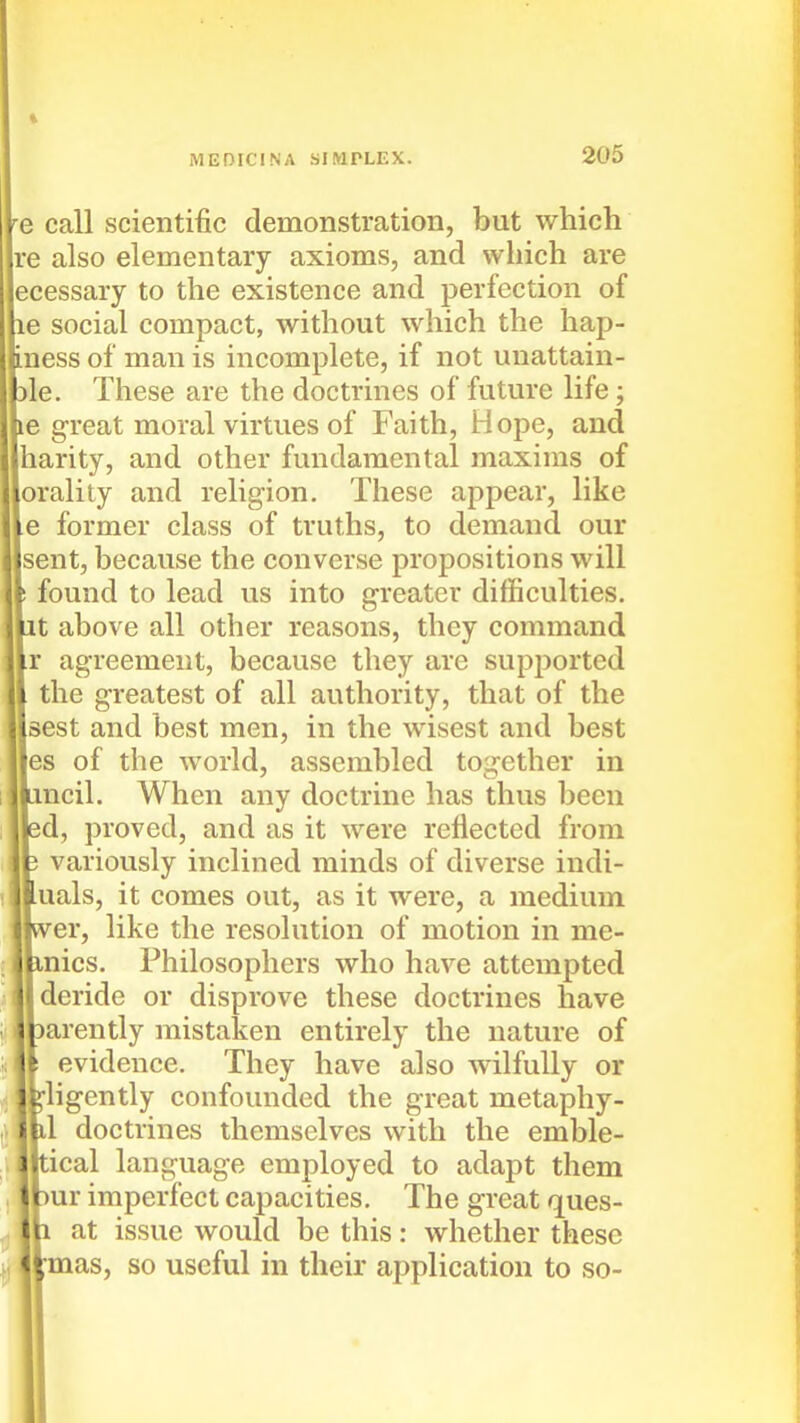 1 MEDICINA SIMPLEX. 205 e call scientific demonstration, but which re also elementary axioms, and vvliich are ecessary to the existence and perfection of le social compact, without which the hap- iness of man is incomplete, if not unattain- Dle. These are the doctrines of future life; le great moral virtues of Faith, Hope, and harity, and other fundamental maxims of orality and religion. These appear, like e former class of truths, to demand our jsent, because the converse propositions will found to lead us into greater difficulties. ,t above all other reasons, they command r agreement, because they are supported the greatest of all authority, that of the sest and best men, in the wisest and best es of the world, assembled together in ncil. When any doctrine has thus been id, proved, and as it were reflected from variously inclined minds of diverse indi- uals, it comes out, as it were, a medium er, like the resolution of motion in me- nics. Philosophers who have attempted deride or disprove these doctrines have tarently mistaken entirely the nature of evidence. They have also wilfully or ligently confounded the great metaphy- 1 doctrines themselves with the emble- ical language employed to adapt them ur imperfect capacities. The great ques- at issue would be this: whether these mas, so useful in their application to so-