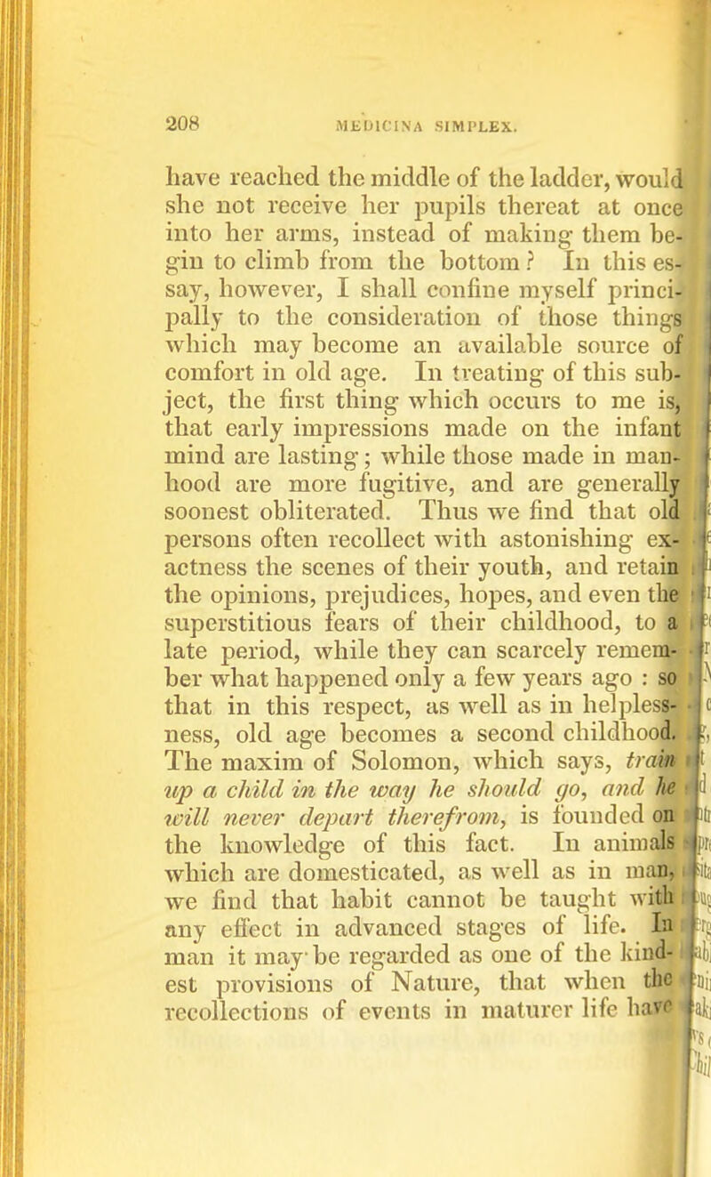 have leached the middle of the ladder, would she not receive her pupils thereat at oiice into her arms, instead of making them be- gin to climb from the bottom ? In this es- say, however, I shall confine myself princi- pally to the consideration of those things which may become an available source of comfort in old age. In treating of this sub- ject, the first thing which occurs to me is, that early impressions made on the infant mind are lasting; while those made in man- hood are more fugitive, and are generally soonest obliterated. Thus we find that old persons often recollect with astonishing ex- actness the scenes of their youth, and reta' the opinions, prejudices, hopes, and even t superstitious fears of their childhood, to late period, while they can scarcely reme ber what happened only a few years ago : that in this respect, as well as in helples ness, old age becomes a second childhood.' The maxim of Solomon, which says, tram up a child in the way he should go, and ^ will never depart therefrom, is founded oit the knowledge of this fact. In animals? which are domesticated, as well as in many we find that habit cannot be taught with any effect in advanced stages of life. In : man it may be regarded as one of the kind-1 est provisions of Nature, that when the < recollections of events in maturer life liave \