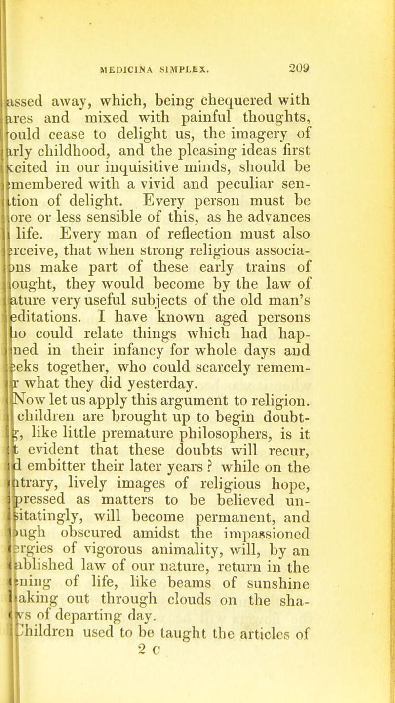 assed away, which, being chequered with ires and mixed with painful thoughts, ould cease to delight us, the imagery of irly childhood, and the pleasing ideas first Lcited in our inquisitive minds, should be imembered with a vivid and peculiar sen- ,tion of delight. Every person must be ore or less sensible of this, as he advances life. Every man of reflection must also srceive, that when strong religious associa- ms make part of these early trains of ought, they would become by the law of a-ture very useful subjects of the old man's sditations. I have known aged persons lo could relate things which had hap- ned in their infancy for whole days and Ieks together, who could scarcely remem- • what they did yesterday. STow let us apply this argument to religion, children are brought up to begin doubt- like little premature philosophers, is it ; evident that these doubts will recur, i embitter their later years ? while on the itrary, lively images of religious hope, pressed as matters to be believed un- iitatingly, will become permanent, and •ugh obscured amidst the impassioned jrgies of vigorous animality, will, by an ablished law of our nature, return in the ^ning of life, like beams of sunshine Taking out through clouds on the sha- (A S of departing day, i-Children used to be taught the articles of 2 c