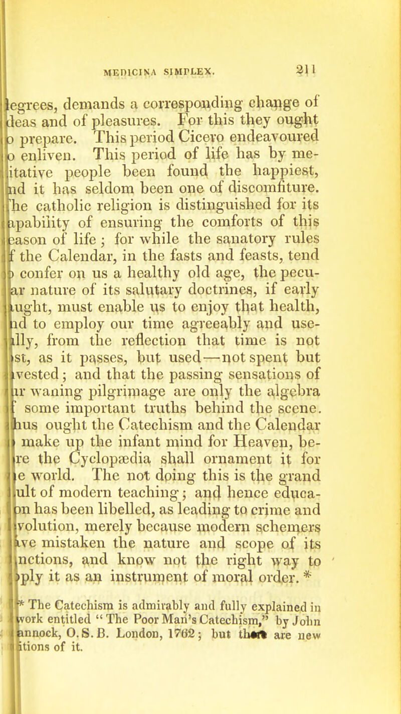 egrees, demands a corresponding cha^ige of Ueas and of pleasures. For this they ought prepare. This period Cicevo endeavoured enhven. This period of life has by me- itative people been found the happiest, nd it has seldom been one of discomfiture, he catholic religion is distinguished for its ipabiiity of ensuring the comforts of this iason of life ; for while the sanatory rules _ the Calendar, in the fasts and feasts, tend ) confer on us a healthy old age, the pecu- ar nature of its salutary doctrines, if early ,ught, must enable us to enjoy that health, id to employ our time agreeably and use- illy, from the reflection that time is not st, as it passes, but used—^not spent but vested; and that the passing sensations of ir waning pilgrimage are only the a,lgebra some important truths behind the scene, lus ought the Catechism and the Calendar make up the infant mind for Heaven, he- re the Cyclopaedia shall ornament it for e world. The not doing this is the grand ult of modern teaching; ancj hence educa- )n has been libelled, as leading to crime and volution, merely because modern scheuiers ive mistaken the nature and scope of its nctions, and know not the right way to •ply it as an instrurpent of moral order. * * The Catechism is admirably and fully explained in vork entitled  The Poor Man's Catechism, by John innock, O.S.B. London, 1762; but tbWft are new itions of it.