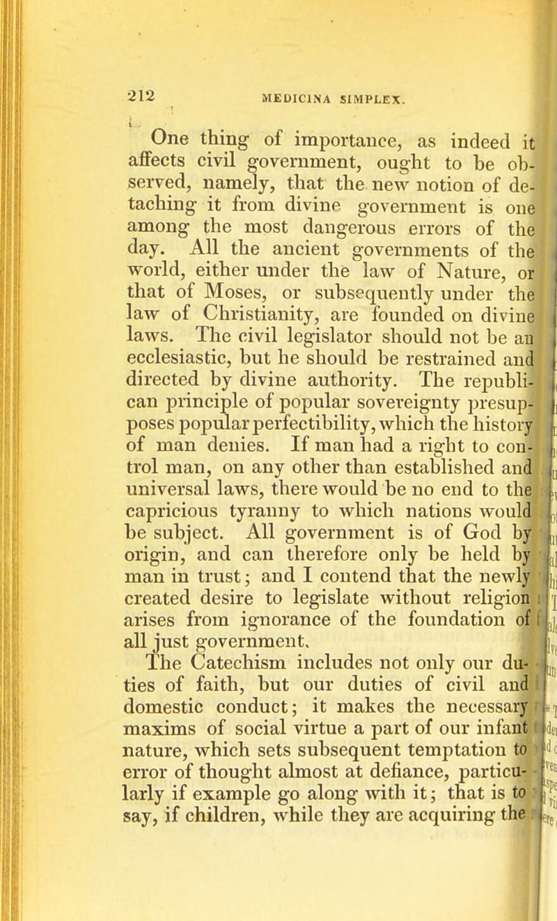 One thing of importance, as indeed it aflFects civil government, ought to be ob- served, namely, that the new notion of de- taching it from divine government is one among the most dangerous errors of the day. All the ancient governments of the world, either under the law of Nature, or that of Moses, or subsequently under the law of Christianity, are founded on divine laws. The civil legislator should not be an ecclesiastic, but he should be restrained and directed by divine authority. The republi- can principle of popular sovereignty presup poses popular perfectibility, which the histor of man denies. If man had a right to con trol man, on any other than established an universal laws, there would be no end to th capricious tyranny to which nations woul be subject. All government is of God b origin, and can therefore only be held b man in trust; and I contend that the newL created desire to legislate without religion arises from ignorance of the foundation all just government. The Catechism includes not only our d ties of faith, but our duties of civil an domestic conduct; it makes the necessa maxims of social virtue a part of our infari nature, which sets subsequent temptation t. error of thought almost at defiance, particu-. larly if example go along with it; that is tO; say, if children, while they are acquiring the.