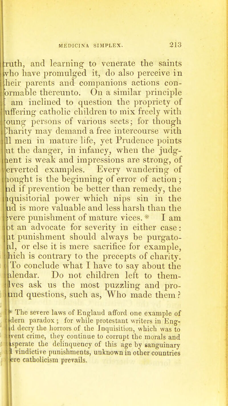 Ith, and learning to venerate the saints o have promulged it, do also perceive in :ir parents and companions actions con- mable thereunto. On a similar principle im inclined to question the propriety of Fering catholic children to mix freely with mg persons of various sects; for though arity may demand a free intercourse with men in mature life, yet Prudence points , the danger, in infancy, when the judg- nt is weak and impressions are strong, of verted examples. Every wandering of ught is the beginning of error of action; I if prevention be better than remedy, the uisitorial power which nips sin in the i is more valuable and less harsh than the ere punishment of mature vices. * I am an advocate for severity in either case: ; punishment should always be purgato- , or else it is mere sacrifice for example, ich is contrary to the precepts of charity. l'o conclude what I have to say about the iendar. Do not children left to them- res ask us the most puzzling and pro- nd questions, such as. Who made them ? The severe laws of England afford one example of eru paradox ; for while protestant writers in Eng- [ decry the horrors of the inquisition, which was to ent crime, they continue to corrupt the morals and iperate the delinquency of this age by sanguinary vindictive punishments, unknown in other countries re Catholicism prevails.