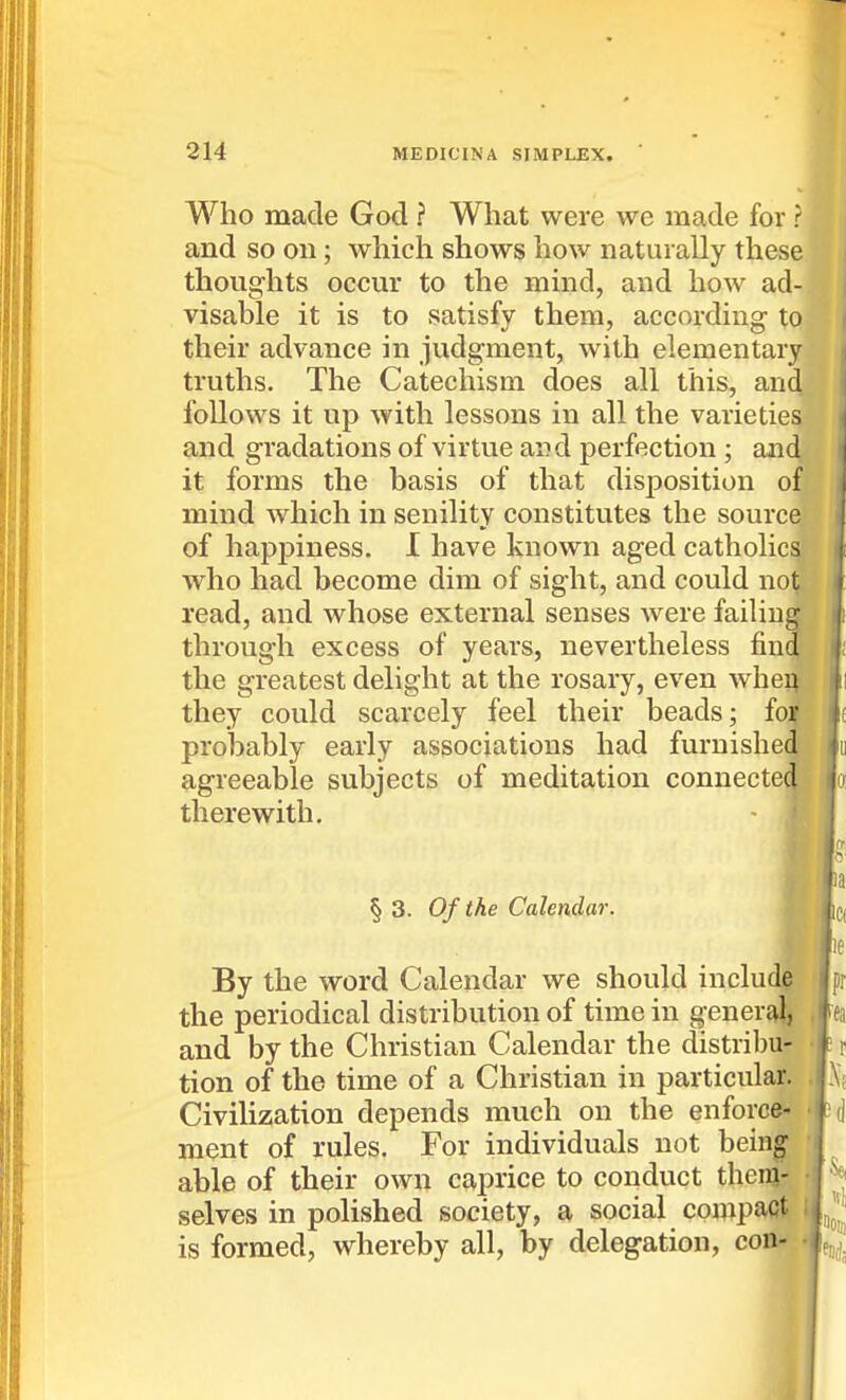 Who made God ? What were we made for ? and so on; which shows how naturally these thoug-hts occur to the mind, and how ad- visable it is to satisfy them, according to their advance in judgment, with elementary truths. The Catechism does all this, and follows it up with lessons in all the varieties and gradations of virtue and perfection ; and it forms the basis of that disposition of mind which in senility constitutes the source of hapj)iness. I have known aged catholics who had become dim of sight, and could not read, and whose external senses were failing through excess of years, nevertheless find the greatest delight at the rosary, even whei^ they could scarcely feel their beads; foif probably early associations had furnished' agreeable subjects of meditation connecte(^ therewith. | r § 3. Of the Calendar. By the word Calendar we should include the periodical distribution of time in general, and by the Christian Calendar the distribu- tion of the time of a Christian in particular. Civilization depends much on the enforce- • ment of rules. For individuals not being' able of their own caprice to conduct theiq- ■ selves in polished society, a social compact i is formed, whereby all, by delegation, con- •