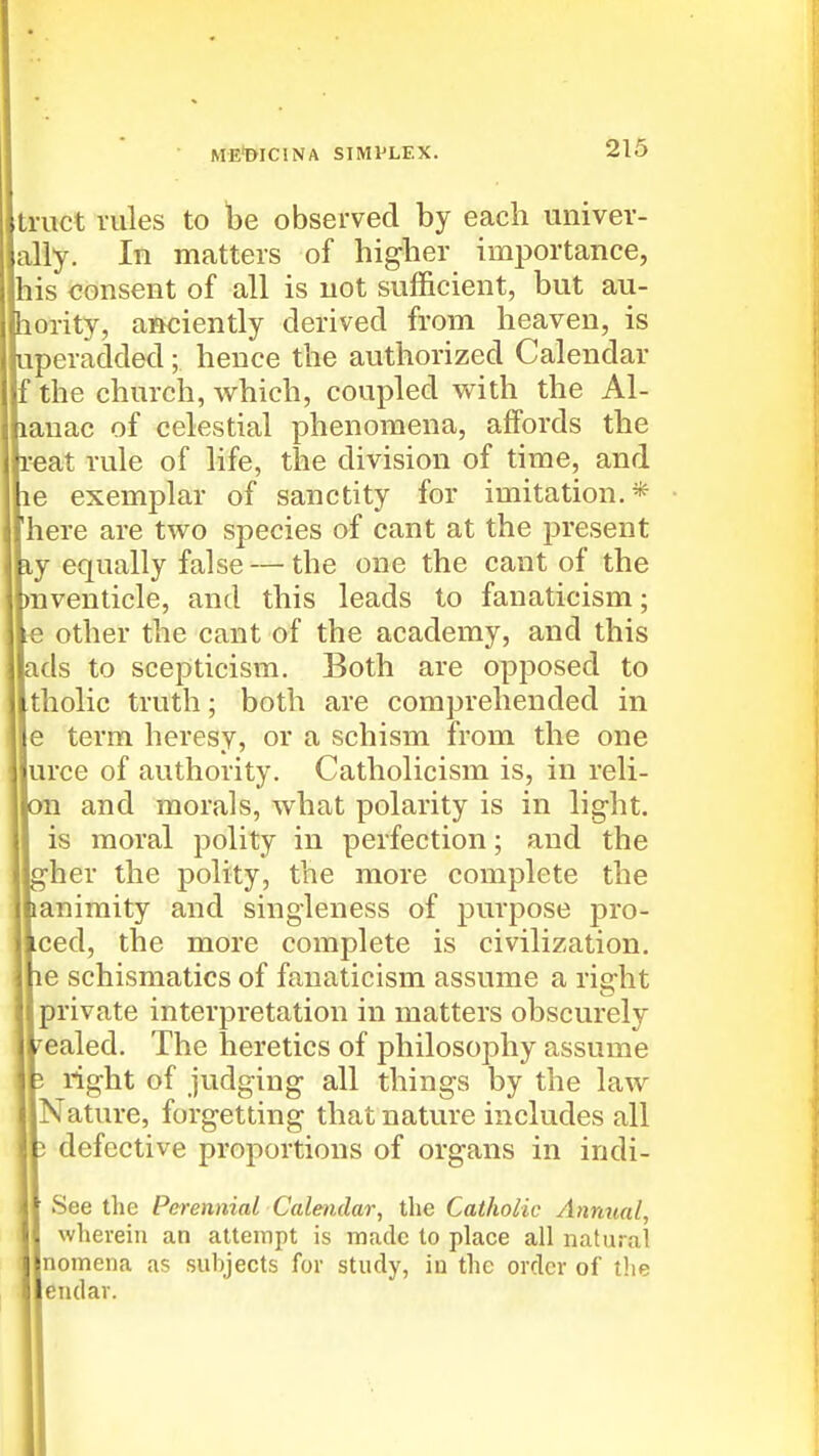 tmct rules to be observed by each univer- ally. In matters of higher importance, [his consent of all is not sufficient, but au- bority, anciently derived from heaven, is tiperadded; hence the authorized Calendar ttthe church, which, coupled v^ith the Al- panac of celestial phenomena, affords the peat rule of life, the division of time, and he exemplar of sanctity for imitation.* there are two species of cant at the present ky equally false — the one the cant of the pnventicle, and this leads to fanaticism; Ve other the cant of the academy, and this lads to scepticism. Both are opposed to Itholic truth; both are comprehended in le term heresy, or a schism from the one jurce of authority. Catholicism is, in reli- jon and morals, what polarity is in light. I is moral polity in perfection; and the Jgher the polity, the more complete the jjianiraity and singleness of purpose pro- I Lced, the more complete is civilization, le schismatics of fanaticism assume a right private interpretation in matters obscurely sealed. The heretics of philosophy assume i right of judging all things by the law Nature, forgetting that nature includes all 3 defective proportions of organs in indi- See the Perennial Calendar, the Catholic Annual, wherein an attempt is made to place all natural nomena as subjects for study, iu the order of the endar.