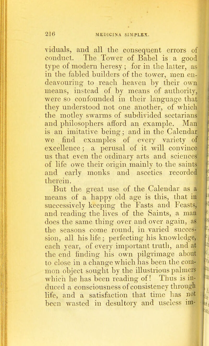 viduals, and all the consequent errors of conduct. The Tower of Babel is a good type of modern heresy ; for in the latter, as in the fabled builders of the tower, men en- deavouring to reach heaven by their own means, instead of by means of authority, were so confounded in their l?aiguage that they understood not one another, of which the motley swarms of subdivided sectarians and philosophers afford an example. Man is an imitative being; and in the Calendar we find examples of every variety of excellence ; a perusal of it will convince us that even the ordinary arts and sciences of life owe their origin mainly to the saintaji and early monks and ascetics recordedF therein. i But the great use of the Calendar as a| means of a happy old age is this, that ill successively keeping the Fasts and Feasts^ and reading the lives of the Saints, a matt' does the same thing over and over again, aS the seasons come round, in varied succes-? sion, all his life; perfecting his knowledge, each year, of every important truth, and at the end finding his own pilgrimage about to close in a change which has been the com- mon object sought by the illustrious palmers wdiicii he has been reading of! Thus is in- duced a consciousness of consistency through life, and a satisfaction that time has not- been wasted in desultorv and useless im-