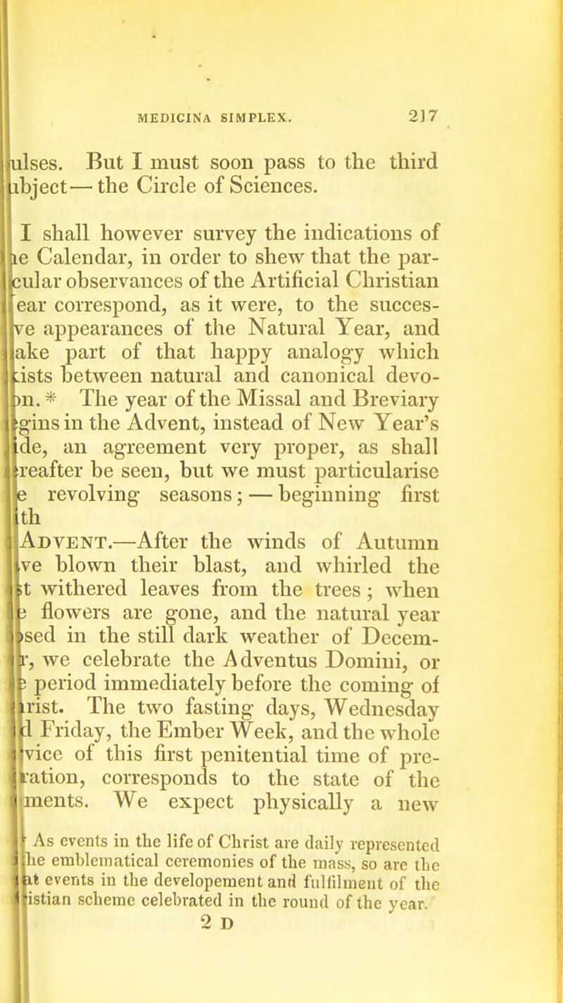 ulses. But I must soon pass to the third ibject—the Circle of Sciences. I shall however survey the indications of le Calendar, in order to shew that the par- cular observances of the Artificial Christian ear correspond, as it were, to the succes- ve appearances of the Natural Year, and ake part of that happy analogy which dsts between natural and canonical devo- n.* The year of the Missal and Breviary gins in the Advent, instead of New Year's de, an agreement very proper, as shall reafter be seen, but we must particularise revolving seasons; — beginning first th Advent.—After the winds of Autumn ve blown their blast, and whirled the t withered leaves from the trees ; when flowers are gone, and the natural year sed in the still dark weather of Decem- , we celebrate the Adventus Domini, or period immediately before the coming of rist. The two fasting days, Wednesday 1 Friday, the Ember Week, and the whole vice of this first penitential time of pre- •ation, corresponds to the state of the ments. We expect physically a new As events in the life of Christ are daily lepresented he emblematical ceremonies of the mass, so are the it events in the developeraent and fuHilment of the istian scheme celebrated in the round of the year 2 D