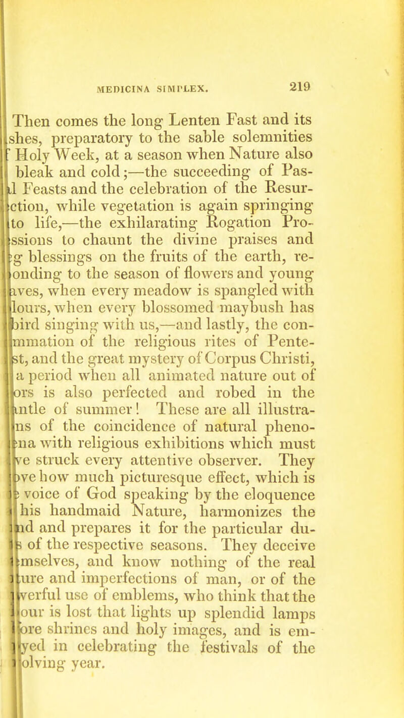 Then comes the long Lenten Fast and its [shes, preparatory to the sable solemnities Holy Week, at a season when Nature also bleak and cold;—the succeeding of Pas- IlI Feasts and the celebration of the Resur- jctiou, while vegetation is again springing Ito life,—the exhilarating Rogation Pro- issions to chaunt the divine praises and \g blessings on the fruits of the earth, re- [onding to the season of flowers and young ives, when every meadow is spangled with [lours, when every blossomed maybush has )ird singing with us,—and lastly, the con- |mmation of the religious rites of Pente- 5t, and the great mystery of Corpus Christi, I a period when all animated nature out of )rs is also perfected and robed in the mtle of summer! These are all illustra- Ins of the coincidence of natural pheno- )na with religious exhibitions which must re struck every attentive observer. They )vehow much picturesque effect, which is voice of God speaking by the eloquence I his handmaid Nature, harmonizes the id and prepares it for the particular du- of the respective seasons. They deceive [mselves, and know nothing of the real [ure and imperfections of man, or of the rerful use of emblems, who think that the [our is lost that lights up splendid lamps )re shrines and holy images, and is em- fed in celebrating the festivals of the [olviug year.