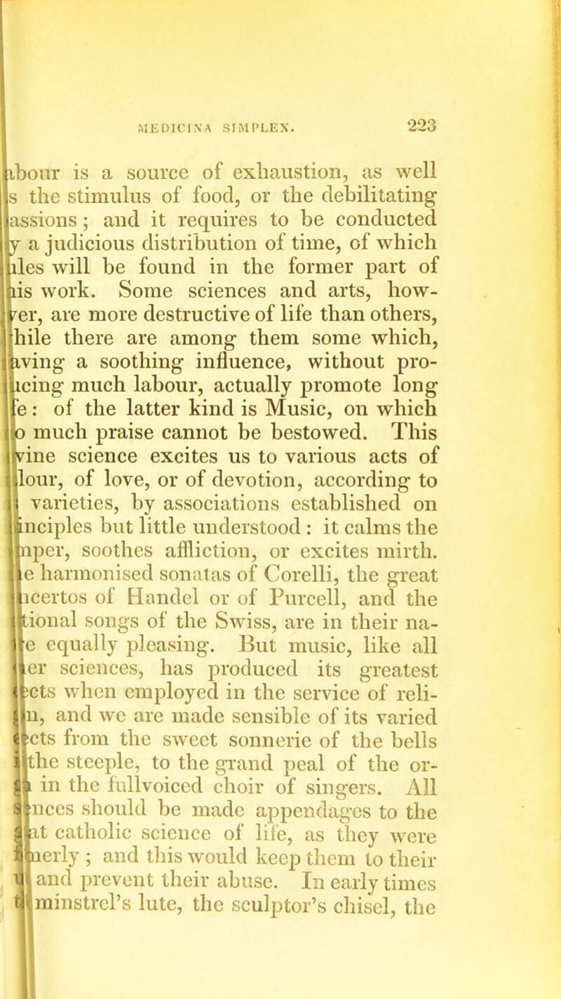 ibour is a source of exhaustion, as well Is the stimulus of food, or the debilitating lassions; and it requires to be conducted a judicious distribution of time, of which lies will be found in the former part of lis work. Some sciences and arts, how- ler, are more destructive of life than others, |hile there are among them some which, iving a soothing influence, without pro- icing much labour, actually promote long \e: of the latter kind is Music, on which much praise cannot be bestowed. This 'ine science excites us to various acts of [lour, of love, or of devotion, according to varieties, by associations established on inciples but little understood : it calms the inper, soothes affliction, or excites mirth. |e harmonised somilas of Corelli, the great [icertos of Handel or t)f Purcell, and the tional songs of the Swiss, are in their na- |e equally pleasing. But music, like all jer sciences, has j)roduced its greatest jjcts when employed in the service of reli- In, and we are made sensible of its varied Jets from the sweet sonnerie of the bells Ithe steeple, to the grand peal of the or- in the fullvoiccd choir of singers. All [nces should be made appendages to the It catholic science of life, as they were lerly ; and this would keep them to their 1 and prevent their abuse. In early times minstrel's lute, the sculptor's chisel, the