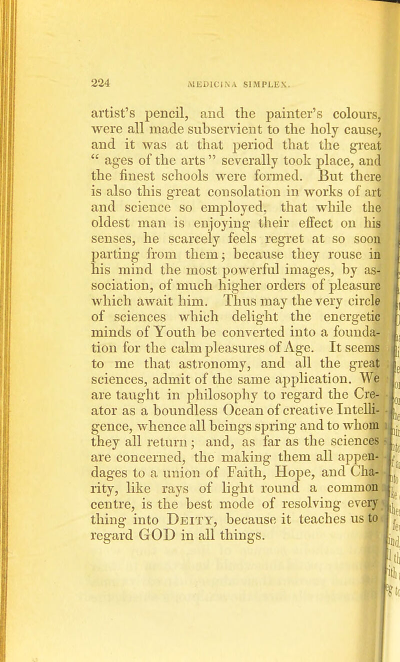 artist's pencil, and the painter's colours, were all made subservient to the holy cause, and it was at that period that the great  ages of the arts  severally took place, and the finest schools were formed. But there is also this great consolation in works of art and science so employed, that while the oldest man is enjoying their effect on his senses, he scarcely feels regret at so soou parting from them; because they rouse in his mind the most powerful images, by as- sociation, of much higher orders of pleasure which await him. Thus may the very circle of sciences which delight the energetic minds of Youth be converted into a founda- tion for the calm pleasures of Age. It seems to me that astronomy, and all the great sciences, admit of the same application. Wetlj are taught in philosophy to regard the Cre ator as a boundless Ocean of creative Intelli gence, whence all beings spring and to whom they all return ; and, as far as the sciencQS^ are concerned, the making them all appea dages to a union of Faith, Hope, and Cha-' rity, like rays of light round a common aff^ centre, is the best mode of resolving every «|^^| thing into Deity, because it teaches us to J reg-ard GOD in all things. '^'^'nd fill] I kk