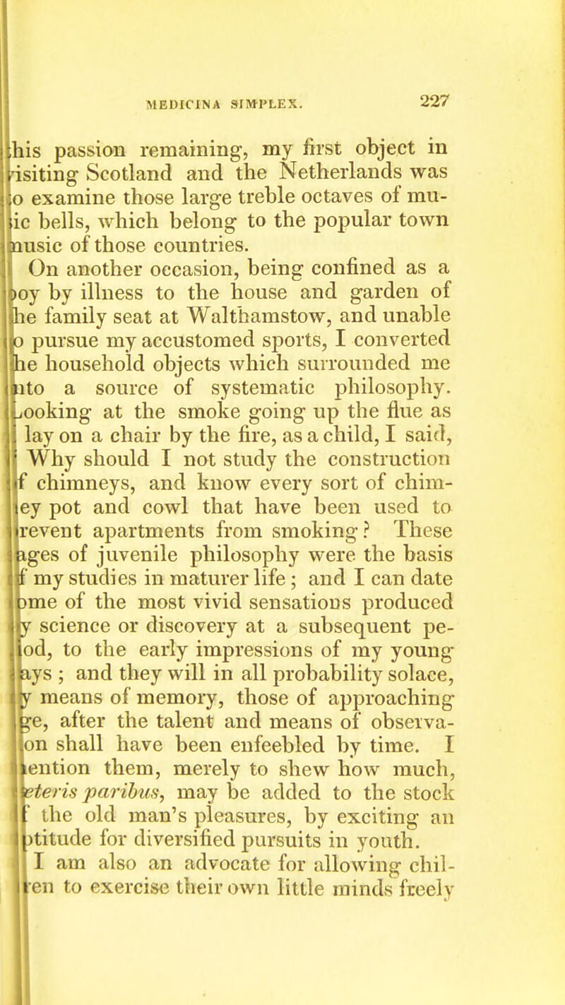 [his passion remaining, my first object in isiting Scotland and the Netherlands was |o examine those large treble octaves of mu- |ic bells, which belong to the popular town msic of those countries. On another occasion, being confined as a )oy by illness to the house and garden of le family seat at Walthamstow, and unable pursue my accustomed sports, I converted le household objects which surrounded me ^ito a source of systematic philosophy, iooking at the smoke going up the flue as lay on a chair by the fire, as a child, I said, Why should I not study the construction chimneys, and know every sort of chim- jey pot and cowl that have been used to jrevent apartments from smoking.'' These iges of juvenile philosophy were the basis f my studies in maturer life ; and I can date )me of the most vivid sensations produced science or discovery at a subsequent pe- [od, to the early impressions of my young lys ; and they will in all probability solace, means of memory, those of approaching ^e, after the talent and means of obseiva- |on shall have been enfeebled by time. I jiention them, merely to shew how much, Heris paribus, may be added to the stock the old man's pleasures, by exciting an )titude for diversified pursuits in youth. I am also an advocate for allowing chii- ten to exercise their own little minds freely