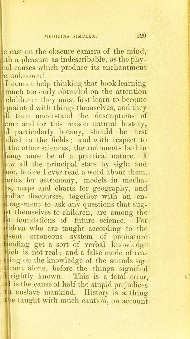 e cast on the obscure camera of the mind, th a pleasure as indescribable, asthephy- al causes which produce its enchantment e unknown! I cannot help thinking that book learning- much too early obtruded on the attention children : they must first learn to become quainted with things themselves, and they II then understand the descriptions of m: and for this reason natural history, d particularly botany, should be first died in the fields : and with respect to the other sciences, the rudiments laid in ancy must be of a practical nature. I ew all the principal stars by sight and ine, before I ever read a word about them,: eries for astronomy, models in media- ns, maps and charts for geography, and ailiar discourses, together with an en- iragement to ask any questions that sug- ;t themselves to children, are among the It foundations of future science. For Idren who are taught according to the sent erroneous system of premature ooling get a sort of verbal knowledge ich is not real; and a false mode of rea- ing on the knowledge of the sounds sig- cant alone, before the things signified rightly known. This is a fatal error, is the cause of half the stupid prejudices t enslave mankind. History is a thing )e taught with much caution, on account