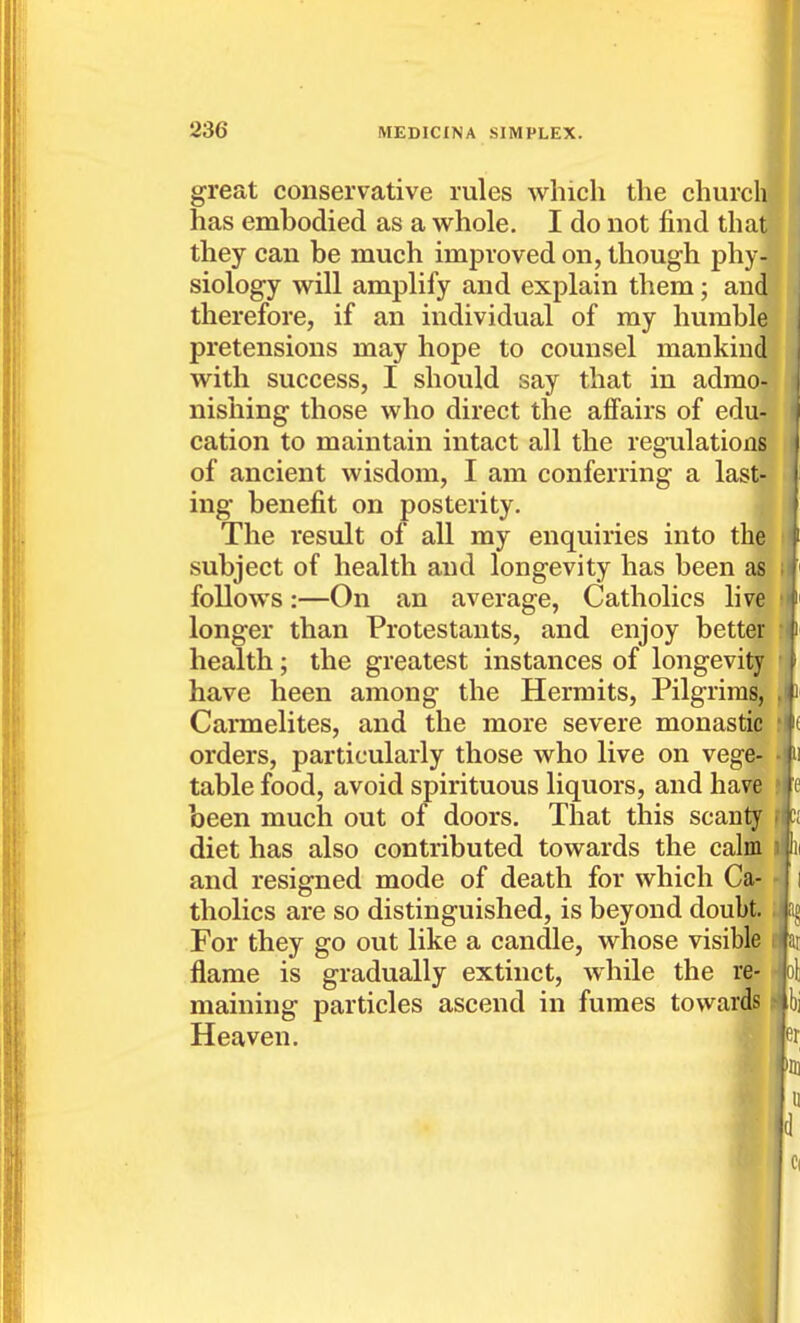 great conservative rules which the churcl has embodied as a whole. I do not find tha they can be much improved on, though phy- siology will amplify and explain them; an4 J therefore, if an individual of my humble 11 pretensions may hope to counsel mankind'I with success, I should say that in admo- nishing those who direct the affairs of edu- cation to maintain intact all the regulations of ancient wisdom, I am conferring a last- ing benefit on posterity. The result of all my enquiries into the subject of health and longevity has been as follows:—On an average, Catholics live longer than Protestants, and enjoy better health ; the greatest instances of longevity have been among the Hermits, Pilgrims, Carmelites, and the more severe monastic orders, particularly those who live on vege- table food, avoid spirituous liquors, and have >ie been much out of doors. That this scanty f diet has also contributed towards the calm i In and resigned mode of death for which Ca- ■ I tholics are so distinguished, is beyond doubt. ; a§ For they go out like a candle, whose visible i at flame is gradually extinct, while the re- • ol maining particles ascend in fumes towards t h] Heaven. er >iii u Cl