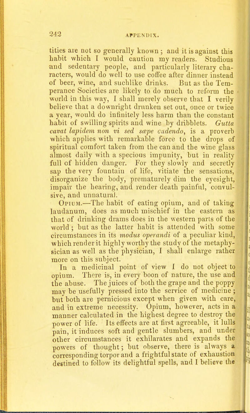 titles are not so generally known ; and it is against this habit which I would caution my readers. Studious and sedentary people, and particularly literary cha- racters, would do well to use coffee after dinner instead of beer, wine, and suchlike drinks. But as the Tem- perance Societies are likely to do much to reform the world in this way, I shall merely observe that I verily believe that a downright drunken set out, once or twice a year, would do infinitely less harm than the constant habit of swilling spirits and wine by dribblets. Gutta cavat lapidem non vi sed scepe cadendo, is a proverb which applies with remarkable force to the drops of spiritual comfort taken from the can and the wine glass almost daily with a specious impunity, but in reality full of hidden danger. For they slowly and secretly sap the very fountain of life, vitiate the sensations, disorganize the body, prematurely dim the eyesight, impair the hearing, and render death painful, convul- sive, and unnatural. Opium.—The habit of eating opium, and of taking laudanum, does as much mischief in the eastern as that of drinking drams does in the western pans of the world ; but as the latter habit is attended with some circumstances in its modus operandi of a peculiar kind, which render it highly worthy the study of the raetaphy- ) sician as well as the physician, I shall enlarge rather [ more on this subject. In a medicinal point of view I do not object to opium. There is, in every boon of nature, the use and . the abuse. The juices of both the grape and the poppy may be usefully pressed into the service of medicine ; but both are pernicious except when given with care, and in extreme necessity. Opium, however, acts in a manner calculated in the highest degree to destroy the power of life. Its effects are at first agreeable, it lulls pain, it induces soft and gentle slumbers, and under other circumstances it exhilarates and expands the powers of thought; but observe, there is always a corresponding torpor and a frightful state of exhaustion destined to follow its delightful spells, and I believe the