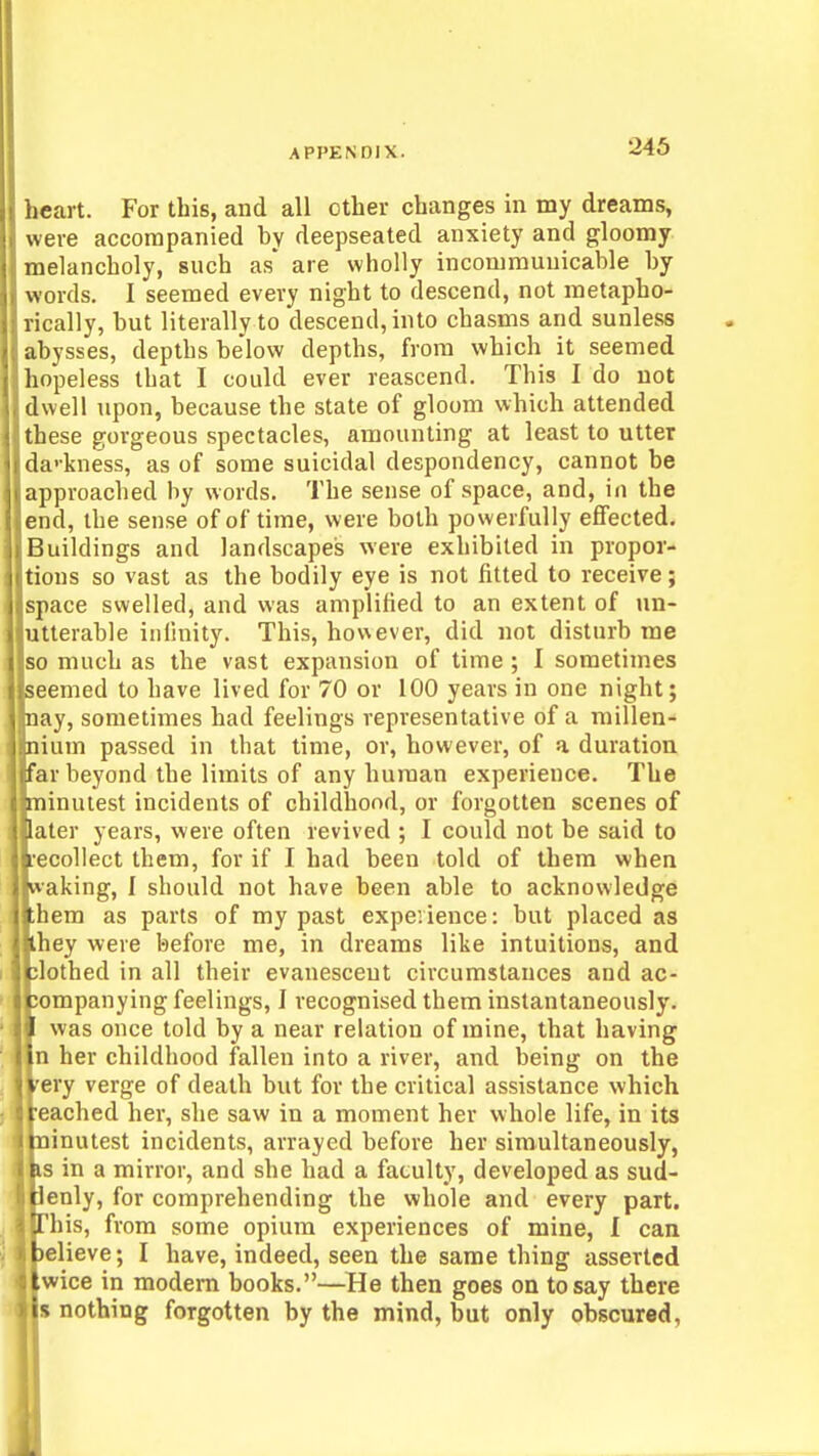 heart. For this, and all other changes in my dreams, were accompanied by deepseated anxiety and gloomy melancholy, such as are wholly incommunicable by words. I seemed every night to descend, not metapho- rically, but literally to descend, into chasms and sunless abysses, depths below depths, from which it seemed hopeless that I could ever reascend. This I do not dwell upon, because the state of gloom which attended these gorgeous spectacles, amounting at least to utter da'kness, as of some suicidal despondency, cannot be approached by words. The sense of space, and, in the end, the sense of of time, were both powerfully effected. Buildings and landscapes were exhibited in propor- tions so vast as the bodily eye is not fitted to receive; space swelled, and was amplified to an extent of un- utterable infinity. This, however, did not disturb me so much as the vast expansion of time ; I sometimes seemed to have lived for 70 or 100 years in one night; nay, sometimes had feelings representative of a millen- nium passed in that time, or, however, of a duration far beyond the limits of any human experience. The Eoinulest incidents of childhood, or forgotten scenes of ater years, were often revived ; I could not be said to ecollect them, for if I had been told of them when waking, I should not have been able to acknowledge them as parts of my past expevience: but placed as ihey were before me, in dreams like intuitions, and jlothed in all their evanescent circumstances and ac- companying feelings, I recognised them instantaneously. I was once told by a near relation of mine, that having In her childhood fallen into a river, and being on the very verge of death but for the critical assistance which :: reached her, she saw in a moment her whole life, in its minutest incidents, arrayed before her simultaneously, as in a mirror, and she had a faculty, developed as sud- denly, for comprehending the whole and every part. 'J'his, from some opium experiences of mine, I can believe; I have, indeed, seen the same thing asserted twice in modem books.—He then goes on to say there -is nothing forgotten by the mind, but only obscured,