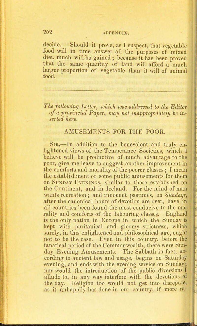 decide. Should it prove, as I suspect, that vegetable food will in time answer all the purposes of mixed diet, much will be gained ; because it has been proved that the same quantity of land will afford a much larger proportion of vegetable than it will of animal food. The folloiuing Letter, which was addressed to the Editor of a provincial Paper, may not inappropriately be in- serted here. AMUSEMENTS FOR THE POOR. Sir,—In addition to the benevolent and truly en- lightened views of the Temperance Societies, which I believe will be productive of much advantage to the | poor, give me leave to suggest another improvement in { the comforts and morality of the poorer classes; I mean i the establishment of some public amusements for them on Sunday Evenings, similar to those established on the Continent, and in Ireland. For the mind of man wants recreation; and innocent pastimes, on Sundays, after the canonical hours of devotion are over, have in all countries been found the most conducive to the mo- rality and comforts of the labouring classe§. England is the only nation in Europe in which the Sunday is kept with puritanical and gloomy strictness, which durely, in this enlightened and philosophical age, ought f not to be the case. Even in this country, before the j fanatical period of the Commonwealth, there were Sun- | day Evening Amusements. The Sabbath in fact, ac- 'J cording to ancient law and usage, begins on Saturday i evening, and ends with the evening service on Sunday; J nor would the introduction of the public diversions I / allude to, in any way interfere with the devotions of the day. Religion too would not get into disrepute, as it unhappily has done in our country, if more ra-