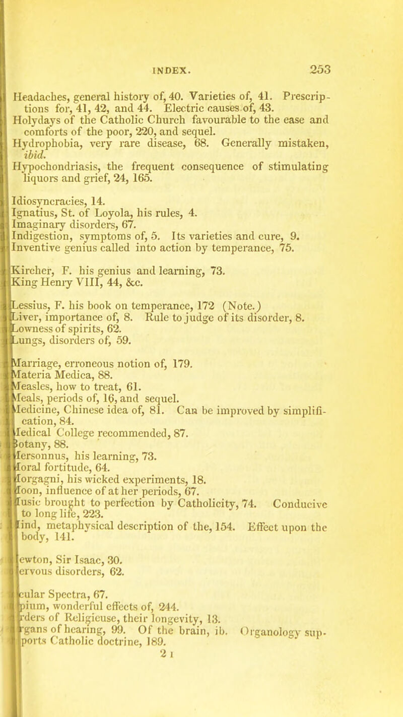 Headaches, general history of, 40. Varieties of, 41. Prescrip- tions for, 41, 42, and 44. Electric causes of, 43. Holydays of the Catholic Church favourable to the ease and comforts of the poor, 220, and sequel. Hydrophobia, very rare disease, 68. Generally mistaken, ibid. Hypochondi'iasis, the frequent consequence of stimulating liquors and grief, 24, 165. Idiosyncracies, 14. Ignatius, St. of Loyola, his rules, 4. Imaginary disorders, 67. Indigestion, .symptoms of, 6. Its varieties and cure, 9. Inventive genius called into action by temperance, 75. rcher, F. his genius and learning, 73. 'ngHemy VIII, 44, &c. essius, F. his book on temperance, 172 (Note.) iver, importance of, 8. Rule to judge of its disorder, 8. owness of spirits, 62. ungs, disorders of, 59. arriage, erroneous notion of, 179. ateria Medica, 88. easles, how to treat, 61. eals, periods of, 16, and sequel, ledicine, Chinese idea of, 81. Can be improved by simplifi- cation, 84. ledical College recommended, 87. iotany, 88. lersonnus, his learning, 73. loraJ fortitude, 64. lorgagni, his wicked experiments, 18. loon, influence of at her periods, 67. Tusic brought to perfection by Catholicity, 74. Conducive to long life, 223. [ind, metaphysical description of the, 164. Effect upon the body, 141. ewton. Sir Isaac, .30. ervous disorders, 62. cular Spectra, 67. pium, wonderful effects of, 244. rders of Religicuse, their longevity, 13. rgans of hcarmg, 99. Of the brain, ib. Organology sup- ports Catholic doctrine, J 89. -.'I 2i