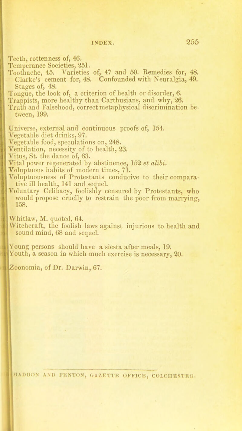 Teeth, rottenness of, 46. Temperance Societies, 251. Toothache, 45. Varieties of, 47 and 50. Remedies for, 48. Clarke's cement for, 48. Confounded with Neuralgia, 49. Stages of, 48. Tongue, the look of, a criterion of health or disorder, 6. Trappists, more healthy than Carthusians, and why, 26. Truth and Falsehood, correct metaphysical discrimination be- tween, 199. Universe, external and continuous proofs of, 154. Vegetal)le diet drinks, 97. Vegetable food, speculations on, 248. Ventilation, necessity of to liealth, 23. Vitus, St. the dance of, 63. Vital power regenerated by abstinence, 152 et alibi. Voluptuous habits of modern times, 71. Voluptuousness of Protestants conducive to their compara- tive ill health, 141 and sequel. Voluntary Celibacy, foolishly censured by Protestants, who would propose cruelly to restrain the poor from mariying, 158. Whitlaw, M. quoted, 64. Witchcraft, the foolish laws against injurious to health and sound mind, 68 and sequel. Young persons should have a siesta after meals, 19. outh, a season in which much exercise is necessary, 20. oonomia, of Dr. Darwin, 67. MADDON AM) KKNTON, GAZETTE OFFICE, COLCHBSTEK.