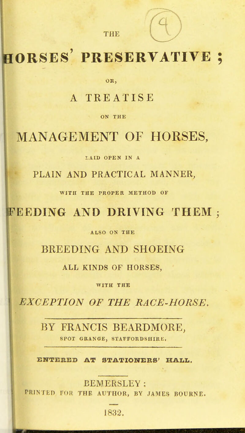 ORSES' PRESERVATIVE ; OR, A TREATISE ON THE MANAGEMENT OF HORSES, tAID OPEN IN A ♦ PLAIN AND PRACTICAL MANNER, WITH THE PROPER METHOD OF FEEDING AND DRIVING THEM ; ALSO ON THE BREEDING AND SHOEING ALL KINDS OF HORSES, ■WITH THE EXCEPTION OF THE RACE-HORSE. BY FRANCIS BEARDMORE, SPOT GRANGE, STAFFORDSHIRE. ENTERED AT STATIONERS' HAX.I,. BEMERSLEY : PRINTED FOR THE. AUTHOR, BY JAMES BOURNE. 1832.