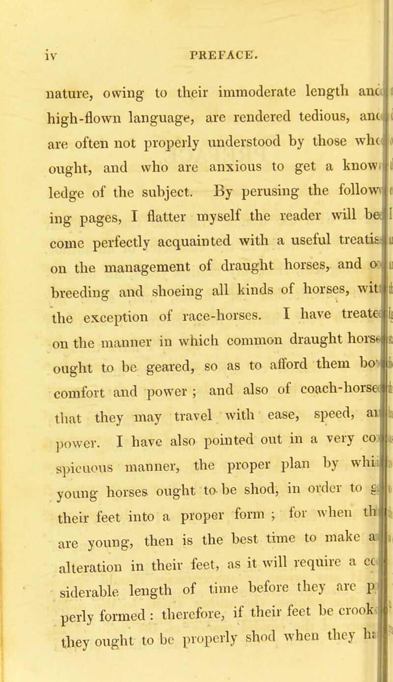 nature, owing to their immoderate lengtli ana high-flown language, are rendered tedious, ano are often not properly understood by those whci ought, and who are anxious to get a knowf ledge of the subject. By perusing the follow iiig pages, I flatter myself the reader will b« come perfectly acquainted with a useful treatia on the management of draught horses, and 03 breeding and shoeing all kinds of horses, wit the exception of race-horses. I have treat© on the manner in which common draught hors« ought to be geared, so as to afford them bo') comfort and power ; and also of coach-horse< that they may travel with ease, speed, ai power. I have also pomted out in a very cod spicuous manner, the proper plan by whia young horses ought to-be shod, in order to their feet into a proper form ; for when th are young, then is the best time to make ac alteration in their feet, as it will require a cc. siderable length of time before they are p? perly formed : therefore, if their feet be crook< they ought to be properly shod when they ha I