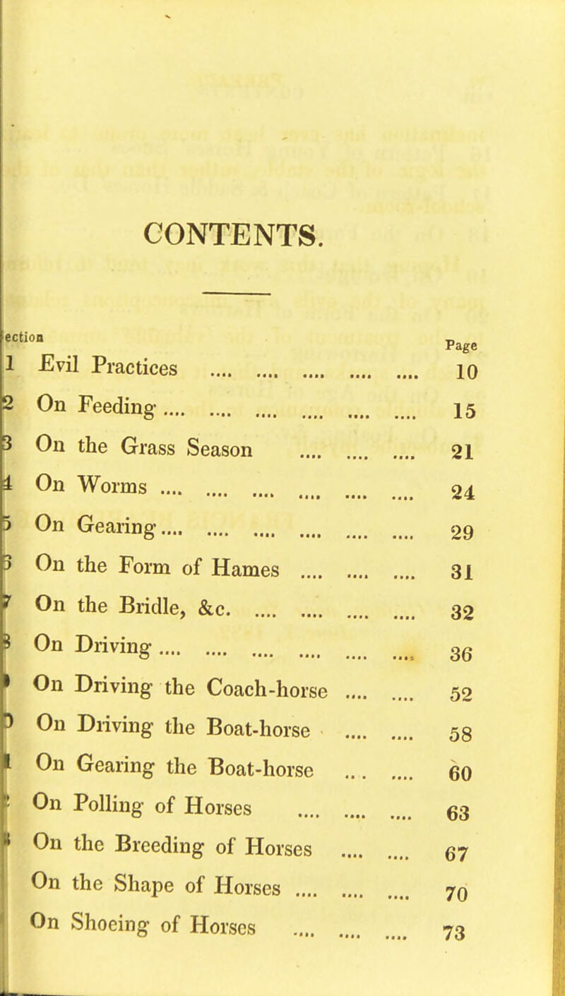 CONTENTS. ection Page 1 Evil Practices 10 On Feeding 15 On the Grass Season 21 On Worms 24 On Gearing 29 On the Form of Hames 31 On the Bridle, &c 32 On Driving 3g On Driving the Coach-horse 52 On Driving the Boat-horse 58 On Gearing the Boat-horse 60 On Polling of Horses 63 On the Breeding of Horses 67 On the Shape of Horses 70 On Shoeing of Horses 73