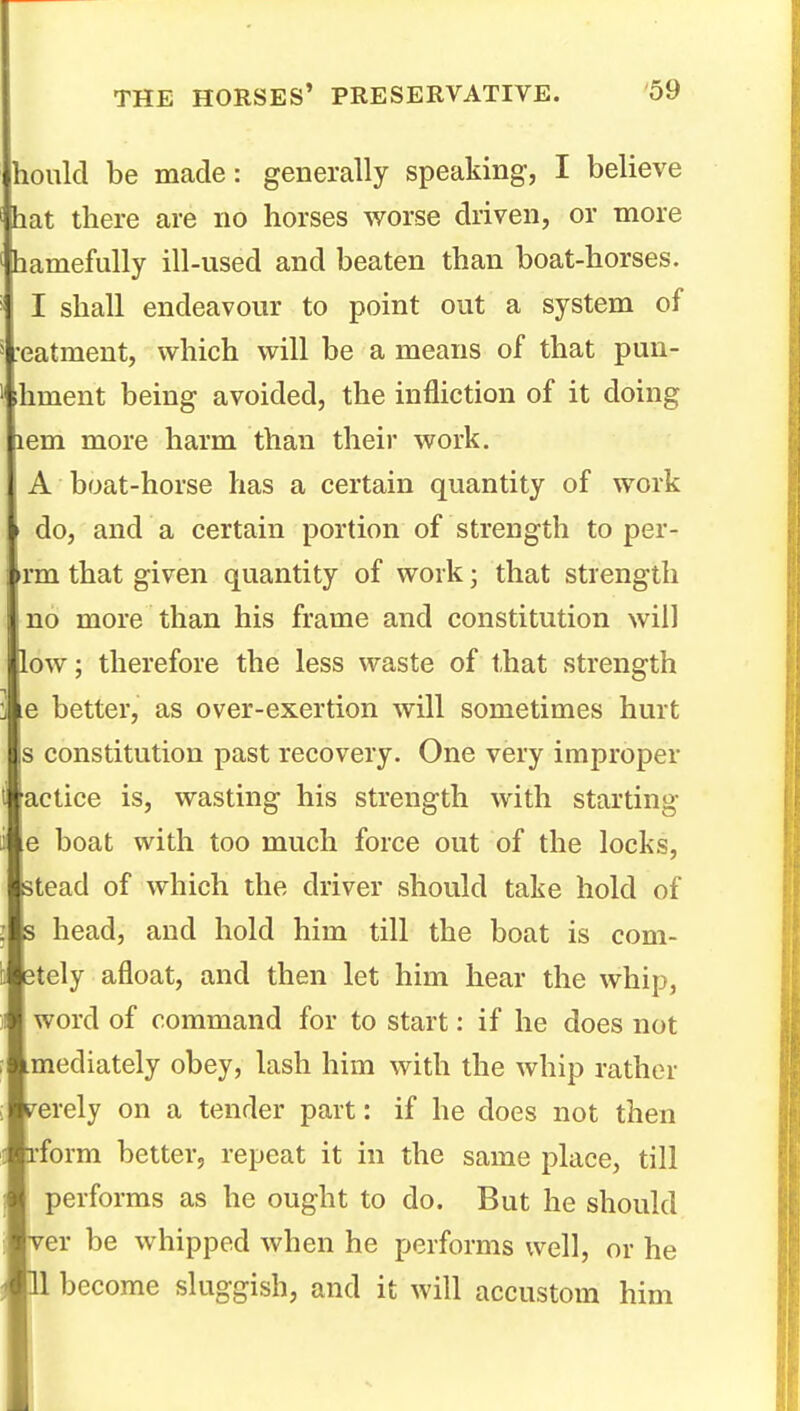 hould be made: generally speaking, I believe hat there are no horses worse driven, or more hamefuUy ill-used and beaten than boat-horses. I shall endeavour to point out a system of ■eatmeut, which will be a means of that pun- ihment being avoided, the infliction of it doing lem more harm than their work, A boat-horse has a certain quantity of work do, and a certain portion of strength to per- >rm that given quantity of work; that strength I no more than his frame and constitution will low; therefore the less waste of that strength e better, as over-exertion will sometimes hurt s constitution past recovery. One very improper actice is, wasting his strength with starting e boat with too much force out of the locks, stead of which the driver should take hold of s head, and hold him till the boat is com- etely afloat, and then let him hear the whip, word of command for to start: if he does not mediately obey, lash him with the whip rather s^erely on a tender part: if he does not then rform better, repeat it in the same place, till performs as he ought to do. But he should ver be whipped when he performs well, or he II become sluggish, and it will accustom him