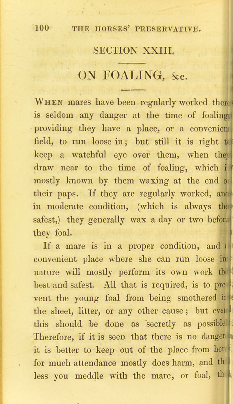 SECTION XXIII. ON FOALING, &c. When mares have been regularly worked thai' is seldom any danger at the time of foaling providing they have a place, or a convenien field, to run loose in; but still it is right keep a watchful eye over them, when the; draw near to the time of foaling, which i mostly known by them waxing at the end O' their paps. If they are regularly worked, am in moderate condition, (which is always tlx safest,) they generally wax a day or two befor they foal. If a mare is in a proper condition, and ; convenient place where she can run loose in nature will mostly perform its own work th best and safest. All that is required, is to pre vent the young foal from being smothered ii the sheet, litter, or any other cause; but evei this should be done as secretly as possible Therefore, if it is seen that there is no dangci it is better to keep out of the place from her for much attendance mostly does harm, and tli less you meddle with the mare, or foal, tli