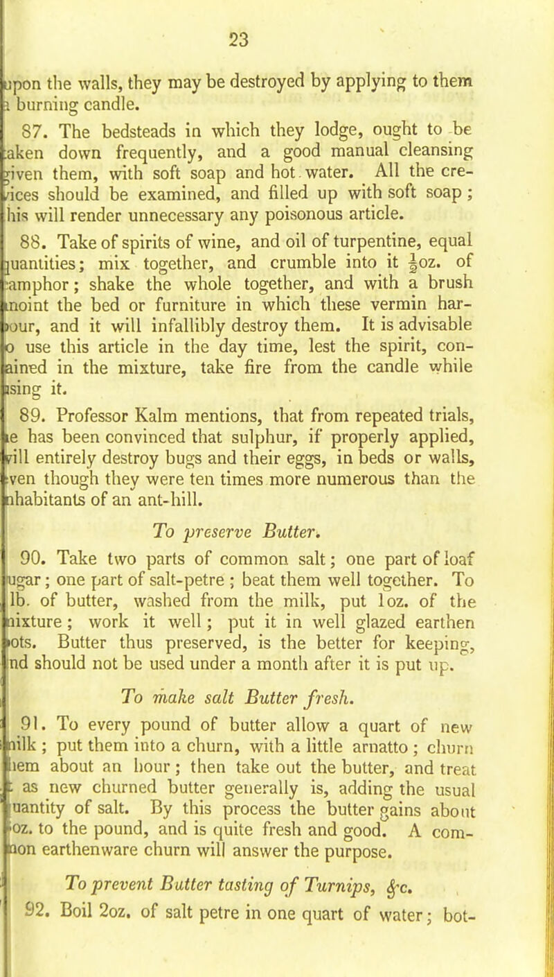 upon the walls, they may be destroyed by applying to them J burning candle. 87. The bedsteads in which they lodge, ought to be :aken down frequently, and a good manual cleansing yiven them, with soft soap and hot. water. All the cre- vices should be examined, and filled up with soft soap ; his will render unnecessary any poisonous article. 88. Take of spirits of wine, and oil of turpentine, equal juaniities; mix together, and crumble into it |oz. of amphor; shake the whole together, and with a brush moint the bed or furniture in which these vermin har- Dour, and it will infallibly destroy them. It is advisable 0 use this article in the day time, lest the spirit, con- ained in the mixture, take fire from the candle while using it. 89. Professor Kalm mentions, that from repeated trials, le has been convinced that sulphur, if properly applied, pill entirely destroy bugs and their eggs, in beds or walls, :ven though they were ten times more numerous than the nhabitants of an ant-hill. To preserve Butter. 90. Take two parts of common salt; one part of loaf lugar; one part of salt-petre ; beat them well together. To lb. of butter, washed from the milk, put loz. of the aixture; work it well; put it in well glazed earthen lOts. Butter thus preserved, is the better for keeping, nd should not be used under a month after it is put up. To make salt Butter fresh. 91. To every pound of butter allow a quart of new nilk ; put them into a churn, with a little arnatto ; churn iem about an hour; then take out the butter, and treat 1 as new churned butter generally is, adding the usual uantity of salt. By this process the butter gains about »oz. to the pound, and is quite fresh and good. A com- mon earthenware churn will answer the purpose. To prevent Butter tasting of Turnips, Sfc. 92. Boil 2oz. of salt petre in one quart of water; bot-