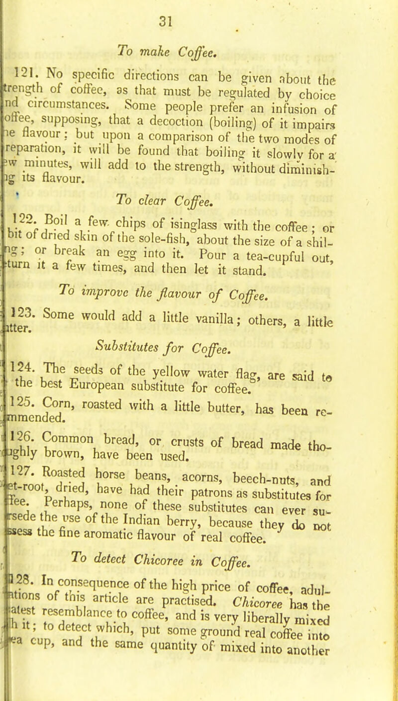 To make Coffee, 121. No specific directions can be given about the trength of coffee, as that must be regulated by choice nd circumstances. Some people prefer an infusion of onee, supposmg, that a decoction (boiling) of it impairs le flavour : but upon a comparison of the two modes of reparation, it will be found that boiling it slowlv for a' minutes, will add to the strength, without diminish- ig Its flavour. To clear Coffee. 122. Boil a few chips of isinglass with the coffee : or bit of dried skin of the sole-fish, about the size of a shil- ng; or break an egg into it. Pour a tea-cupful out, ^turn It a few times, and then let it stand. To improve the flavour of Coffee. 123. Some would add a litUe vanilla; others, a little Substitutes for Coffee. \f T^f i^^^^ °^ ^^t^' fl^g. are said to ■ the best European substitute for coffee. , 125. Corn, roasted with a little butter, has been rc- , mmcnded. ic I 126. Common bread, or crusts of bread made tho- (ughly brown, have been used. Jtl'l'n,^''?-'^ horse beans, acorns, beech-nuts, and |-root dried, have had their patrons as substitutes for tee. Perhaps, none of these substitutes can ever su- rsedethe use of the Indian berry, because they 1 Bsess the fine aromatic flavour of real coffee. ^ j To detect Chicoree in Coffee. 128. In consequence of the high price of coffee, adul mons of this article are practised. Chicorel hTte hit ^^^^^blance to coffee, and is very liberally mixed ea cun .nf \u ' ^^^ ''''^ coffee into ea cup, and the same quantity of mixed into another