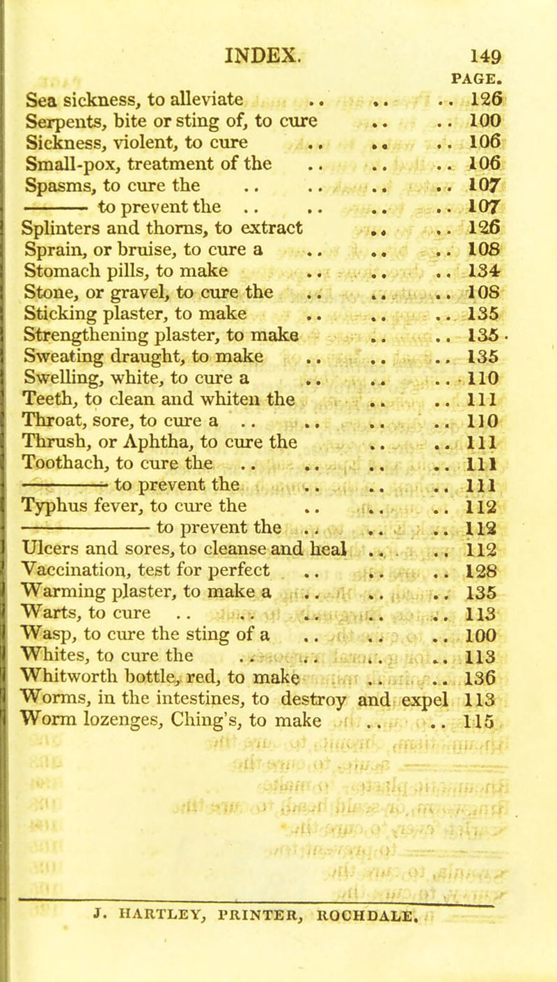 PAGE. Sea sickness, to alleviate .. 126 Serpents, bite or sting of, to cure .. 100 Sickness, violent, to cure .. ., .. 106? Small-pox, treatment of the .. I06i Spasms, to ciu'e the .. 107^ to prevent the .. .. 107 Splinters and thorns, to extract ,« 126 Sprain, or briiise, to cnre a .. ,, .. I0& Stomach pills, to make .. 134r Stone, or gravel, to cure the .. 108- Sticking plaster, to make 135 Strengthening plaster, to make .. 135. Sweating draught, to make .. 135 Swelling, white, to cure a .. 110 Teeth, to clean and whiten the .. Ill Throat, sore, to cure a .. .. 110 Thrush, or Aphtha, to cure the .. Ill Toothach, to cure the .. Ill '■' to prevent the .. Ill Typhus fever, to cure the ,. .. 112 to prevent the . ; .. 112 Ulcers and sores, to cleanse and heal .. .. 112 Vaccination, test for perfect .. .. 128 Warming plaster, to make a .. 135 Warts, to cure .. 113 Wasp, to cure the sting of a .. 100 Whites, to cure the .. 113 Whitworth bottle, red, to make . ,. .. 136 Worms, in the intestines, to destroy and expel 113 Worm lozenges, Ching's, to make .. 115 J. HARTLEY, PRINTER, ROCHDALE.