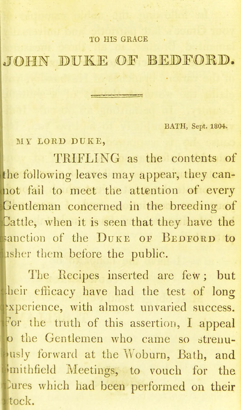 TO HIS GRACE JOHN ©UKE OF BEDFORD. BATH, Sept. 1804. MY LORD DUKE, TRIFLING as the contents of the following leaves may appear, they can- not fail to meet the attention of every 3entleman concerned in the breeding of Ilattle, when it is seen that they have the sanction of the Duke of Bedford to jsher them before the public. j I’he Recipes inserted are few; but dieir efficacy have had the test of long fxpcrience, with almost unvaried success. For the truth of this assertion, I appeal !0 the Gentlemen who came so strenu- Kisly forward at the Yv^oburn, Bath, and hiiithfield Meetings, to voucli for the ])ures which had been performed on their tock.