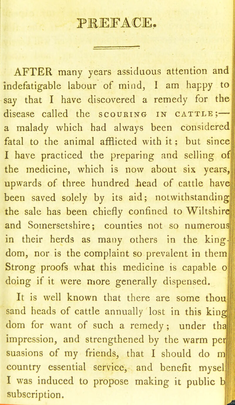 PKEFACE, AFTER many years assiduous attention and indefatigable labour of mind, I am happy to say that I have discovered a remedy for the disease called the scouring in cattle;— a malady which had always been considered fatal to the animal afflicted with it: but since I have practiced the preparing and selling ofl the medicine, which is now about six years, upwards of three hundred bead of cattle have] been saved solely by its aid; notwithstanding; the sale has been chiefly confined to Wiltshin and Somersetshire; counties not so numerous] in their herds as many others in the king dom, nor is the complaint so prevalent in them Strong proofs what this medicine is capable o doing if it were more generally dispensed. It is well known that there are some thou sand heads of cattle annually lost in this kin dom for want of such a remedy; under thaj impression, and strengthened by the warm pe suasions of my friends, that I should do m| country essential service, and benefit mysel I was induced to propose making it public bj| subscription.