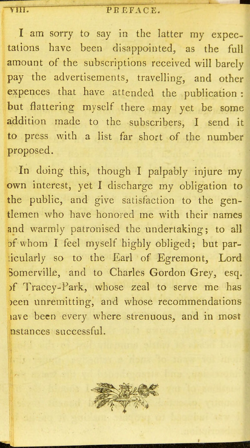 I am sorry to say in the latter my expec- tations have been disappointed^ as the full amount of the subscriptions received will barely pay the advertisements, travelling, and other expences that have attended the publication : but flattering myself there may yet be some a'ddition made to the subscribers, I send it to press with a list far short of the number proposed. In doing this, though I palpably injure my 'own interest, yet I discharge my obligation to the public, and give satisfaction to the gen- tlemen who have honored me with their names and warmly patronised the undertaking; to all of whom I feel myself highly obliged; but par- ticularly so to the Earl of Egremont, Lord Somerville, and to Charles Gordon Grey, esq. )f Tracey-Fark, whose zeal to serve me has >een unremitting’ and whose recommendations lave been every where strenuous, and in most nstanccs successful. ''I ii
