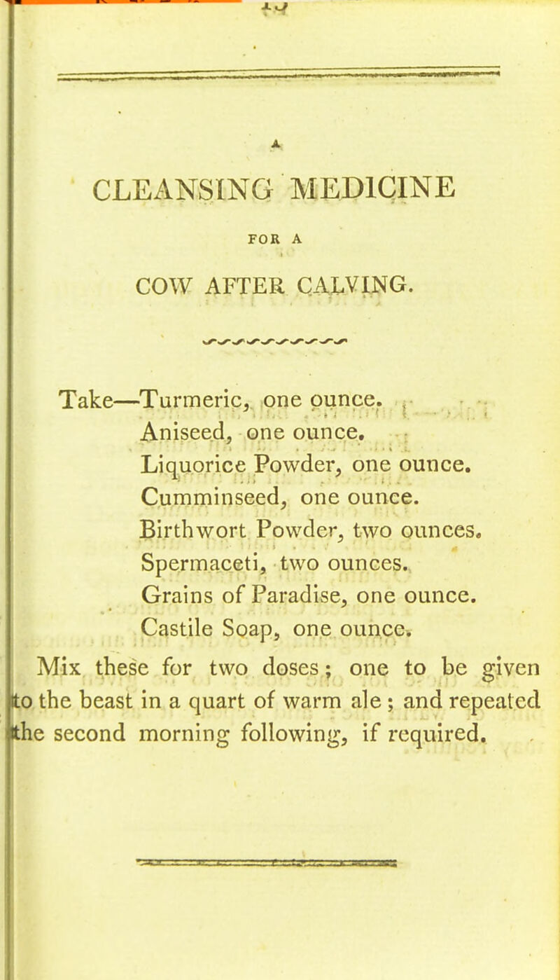 CLEANSING MEDICINE FOR A t COW AFTER CALVING. Take—^Turmeric, one ounce, .j- Aniseed, one ounce. •: Liquorice Powder, one ounce. Cumminseed, one ounce. Birthwort Powder, two ounces. ^ ' Spermaceti, two ounces. Grains of Paradise, one ounce. Castile Soap, one ounce. Mix, these for two doses; one to be given to the beast in a quart of warm ale ; and repeated the second morning following, if required.