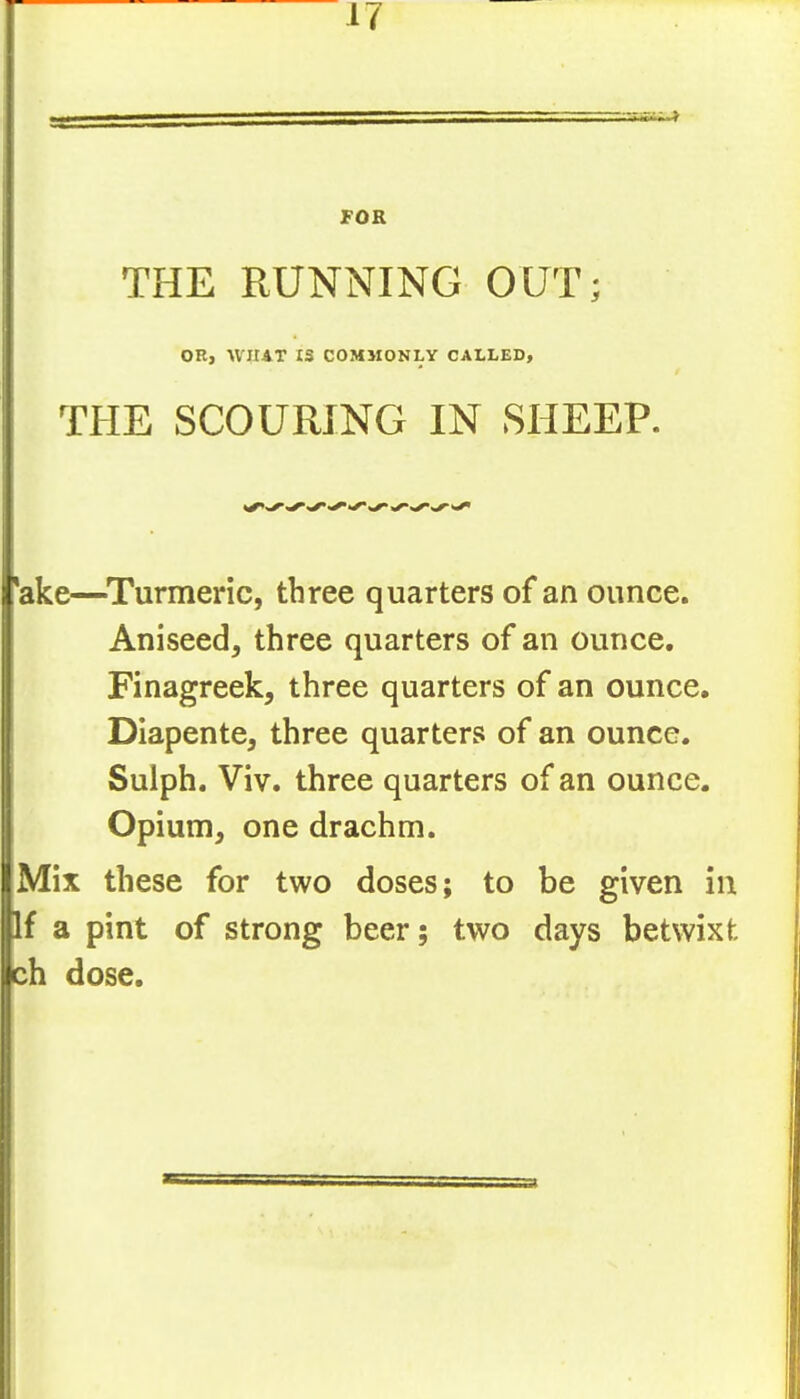 4^ FOR THE RUNNING OUT; OR, WHAT IS COMMONLY CALLED, THE SCOURING IN SHEEP. *ake—^Turmeric, three quarters of an ounce. Aniseed, three quarters of an ounce. Finagreek, three quarters of an ounce, DIapente, three quarters of an ounce. Sulph. Viv, three quarters of an ounce. Opium, one drachm. Mix these for two doses; to be given in If a pint of strong beer; two days betwixt ch dose.