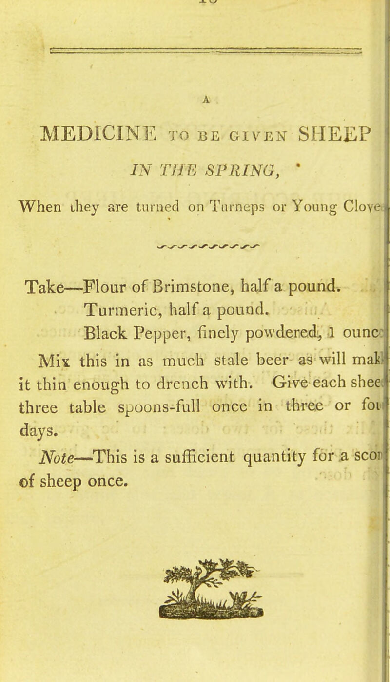 A MEDICINE TO BE GIVEN SHEEP IN THE SPRING, ‘ When they are turned on Turneps or Young Clove Take—^Flour of Brimstone, half a pound. Turmeric, half a pound. ; . Black Pepper, finely powdered:, 1 ounce Mix this in as much stale beer- as-will mail it thin enough to drench with. Give-each sheet three table spoons-full once in three or foi days. Note—^This is a sufficient quantity for a scor of sheep once.