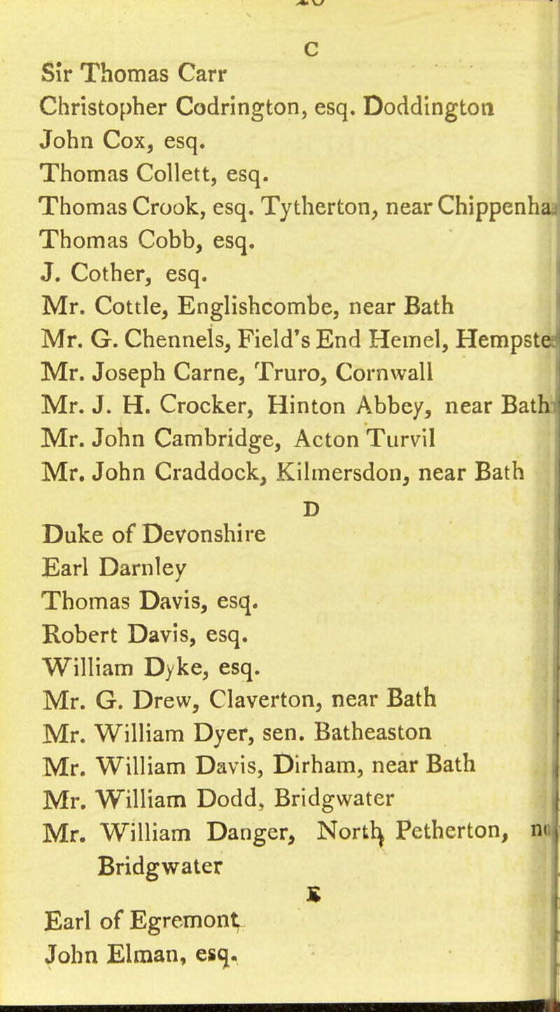 Christopher Codrington, esq, Doddington John Cox, esq. Thomas Collett, esq. Thomas Crook, esq. Tytherton, near Chippenhajj Thomas Cobb, esq. J. Cother, esq. Mr. Cottle, Englishcombe, near Bath Mr. G. Chenneis, Field’s End Hemel, Hempstee Mr. Joseph Came, Truro, Cornwall Mr. J. H. Crocker, Hinton Abbey, near BatF Mr. John Cambridge, Acton Turvil Mr. John Craddock, Kilmersdon, near Bath D Duke of Devonshire Earl Darnley Thomas Davis, esq. Robert Davis, esq. William Dyke, esq. Mr. G. Drew, Claverton, near Bath Mr. William Dyer, sen. Batheaston Mr. William Davis, Dirham, near Bath Mr. William Dodd, Bridgwater Mr. William Danger, Nortl^ Petherton, no Bridgwater S Earl of Egremont; John Elman, esq. —