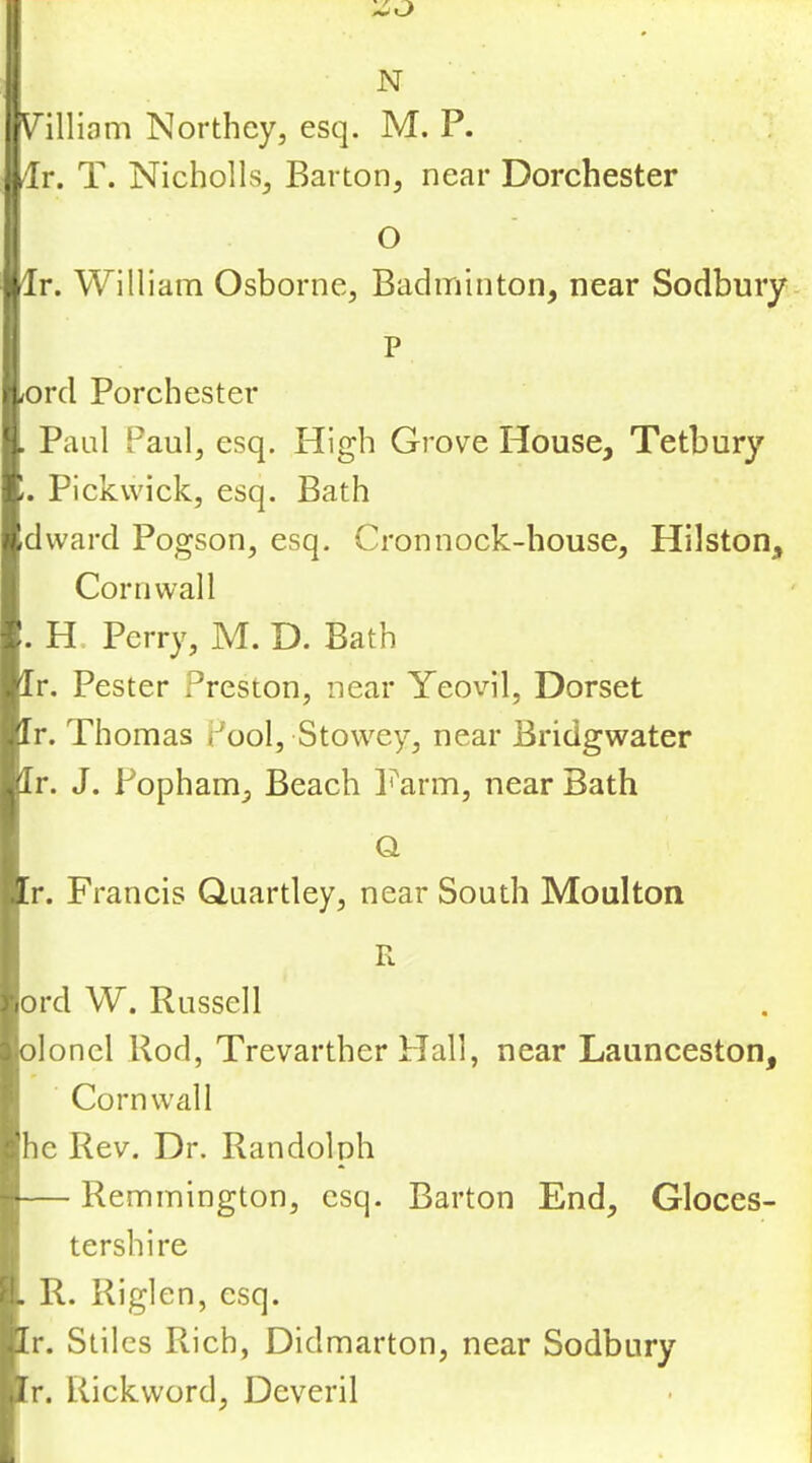 N Villiam Northey, esq. M. P. dr. T. NichollSj Barton, near Dorchester O dr. William Osborne, Badminton, near Sodbury. P (Ord Porchester . Paul Paul, esq. High Grove House, Tetbury 11. Pickwick, esq. Bath /idvvard Pogson, esq. Cronnock-house, Hilston, Cornwall r. H. Perry, M. D. Bath jlr. Pester Preston, near Yeovil, Dorset .:Ir. Thomas Pool, Stowey, near Bridgwater jlr. J. Popham, Beach Farm, near Bath Q Ir. Francis Quartley, near South Moulton R r]ord W. Russell olonel Rod, Trevarther Hall, near Launceston, Cornwall he Rev. Dr. Randolph — Remmington, esq. Barton End, Gloces- tershire it R. Riglen, esq. ,Ir. Stiles Rich, Didmarton, near Sodbury Ur. Rickword, Deveril