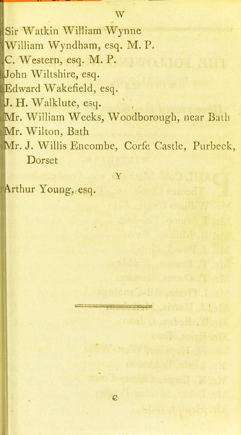 ■Sir Watkin William Wynne 'jWilliam Wyndham, esq. M. P. ;C. Western, esq. M. P. [iJohn Wiltshire, esq. IjEdward Wakefield, esq. [iJ. H. Walklute, esq. ' , I’Mr. William Weeks, Woodborough, near Bath i!lV[r. Wilton, Bath liVTr. J. Willis Encombe, Corfe Castle, Purbeck, Dorset Y n\rthur Young, esq. G