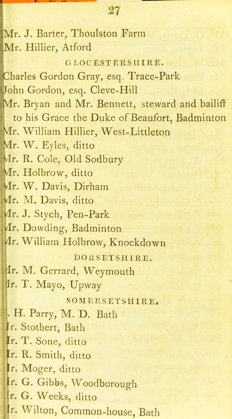 Mr. J. Barter, Thoulston Farm Mr. Hillier, Atford G LOG ESTERS HI RE. harles Gordon Gray, esq. Trace-Park ohn Gordon, esq. Cleve-Hill r. Bryan and Mr. Bennett, steward and bailiff to his Grace the Duke of Beaufort, Badminton VTr. William Hillier, West-Littleton Vir. W. Eyles, ditto dr. R. Cole, Old Sodbury d^r. Holbrow, ditto dr. W. Davis, Dirham dr. M. Davis, ditto dr. J. Stych, Pen-Park dr. Dowding, Badminton dr. William Holbrow, Knockdown DOJISETSHIRE. Ir. M. Gerrard, Weymouth Ir. T. Mayo, -Upway SOMERSETSHIRE* . H. Parry, M. D. Bath Ir. Stothert, Bath r. T. Sone, ditto r. R. Smith, ditto r. Moger, ditto r. G. Gibbs, Woodborough (r. G. Weeks, ditto tr. Wilton, Common-house, Bath