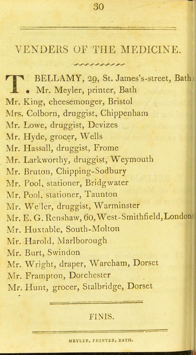 VENDERS OF THE MEDICINE. BELLAMY, 29, St. James’s-street, Bath • Mr. Meyler, printer, Bath Mr. King, cheesemonger, Bristol Mrs. Colborn, druggist, Chippenham Mr. Lowe, druggist. Devizes Mr. Hyde, grocer. Wells Mr. Hassall, druggist, Frome Mr. Larkworthy, druggist, Weymouth Mr. Bruton, Chipping-Sodbury Mr. Pool, stationer, Bridgwater Mr. Pool, stationer, Taunton Mr. We'lcr, druggist, Warminster Mr. E. G. Renshaw, 60, West-Smithfield,London 1 Mr. Huxtable, South-Molton Mr. Harold, Marlborough | Mr. Burt, Swindon | Mr. Wright, draper, Warcham, Dorset j Mr. Frampton, Dorchester I Mr. Hunt, grocer, Stalbridge, Dorset FINIS. MEYLER, rUINTEH, BATH.