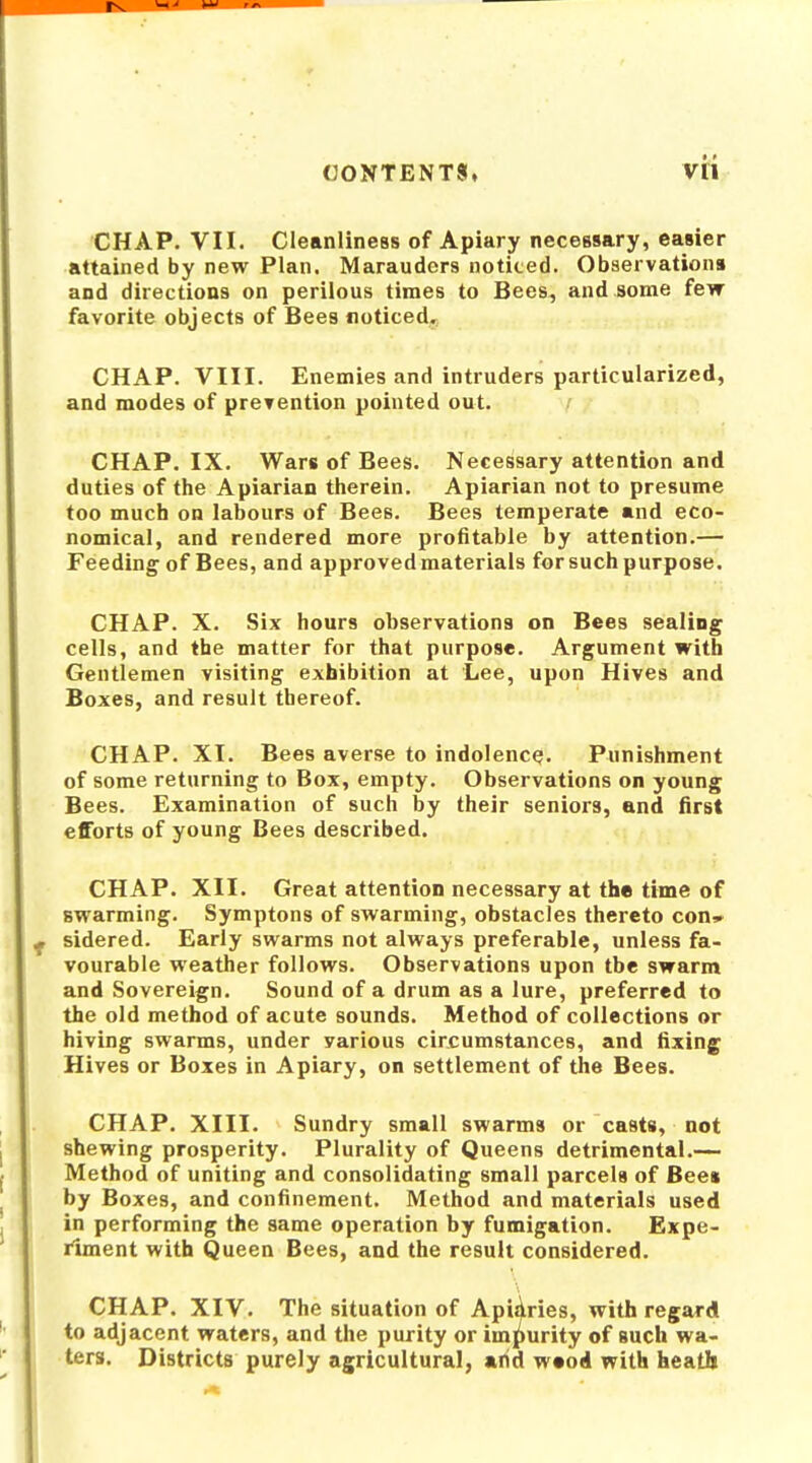 CHAP. VII. Cleanliness of Apiary necessary, easier attained by new Plan. Marauders noticed. Observations and directions on perilous times to Bees, and some few favorite objects of Bees noticed. CHAP. VIII. Enemies and intruders particularized, and modes of prevention pointed out. CHAP. IX. Wars of Bees. Necessary attention and duties of the Apiarian therein. Apiarian not to presume too much on labours of Bees. Bees temperate and eco- nomical, and rendered more profitable by attention.— Feeding of Bees, and approved materials for such purpose. CHAP. X. Six hours observations on Bees sealing cells, and the matter for that purpose. Argument with Gentlemen visiting exhibition at Lee, upon Hives and Boxes, and result thereof. CHAP. XT. Bees averse to indolence;. Punishment of some returning to Box, empty. Observations on young Bees. Examination of such by their seniors, and first efforts of young Bees described. CHAP. XII. Great attention necessary at the time of swarming. Symptons of swarming, obstacles thereto con^. sidered. Early swarms not always preferable, unless fa- vourable weather follows. Observations upon tbe swarm and Sovereign. Sound of a drum as a lure, preferred to the old method of acute sounds. Method of collections or hiving swarms, under various circumstances, and fixing Hives or Boxes in Apiary, on settlement of the Bees. CHAP. XIII. Sundry small swarms or casts, not shewing prosperity. Plurality of Queens detrimental.— Method of uniting and consolidating small parcels of Bee* by Boxes, and confinement. Method and materials used in performing the same operation by fumigation. Expe- riment with Queen Bees, and the result considered. CHAP. XIV. The situation of Apiaries, with regard to adjacent waters, and the purity or impurity of such wa- ters. Districts purely agricultural, arid wood with heath