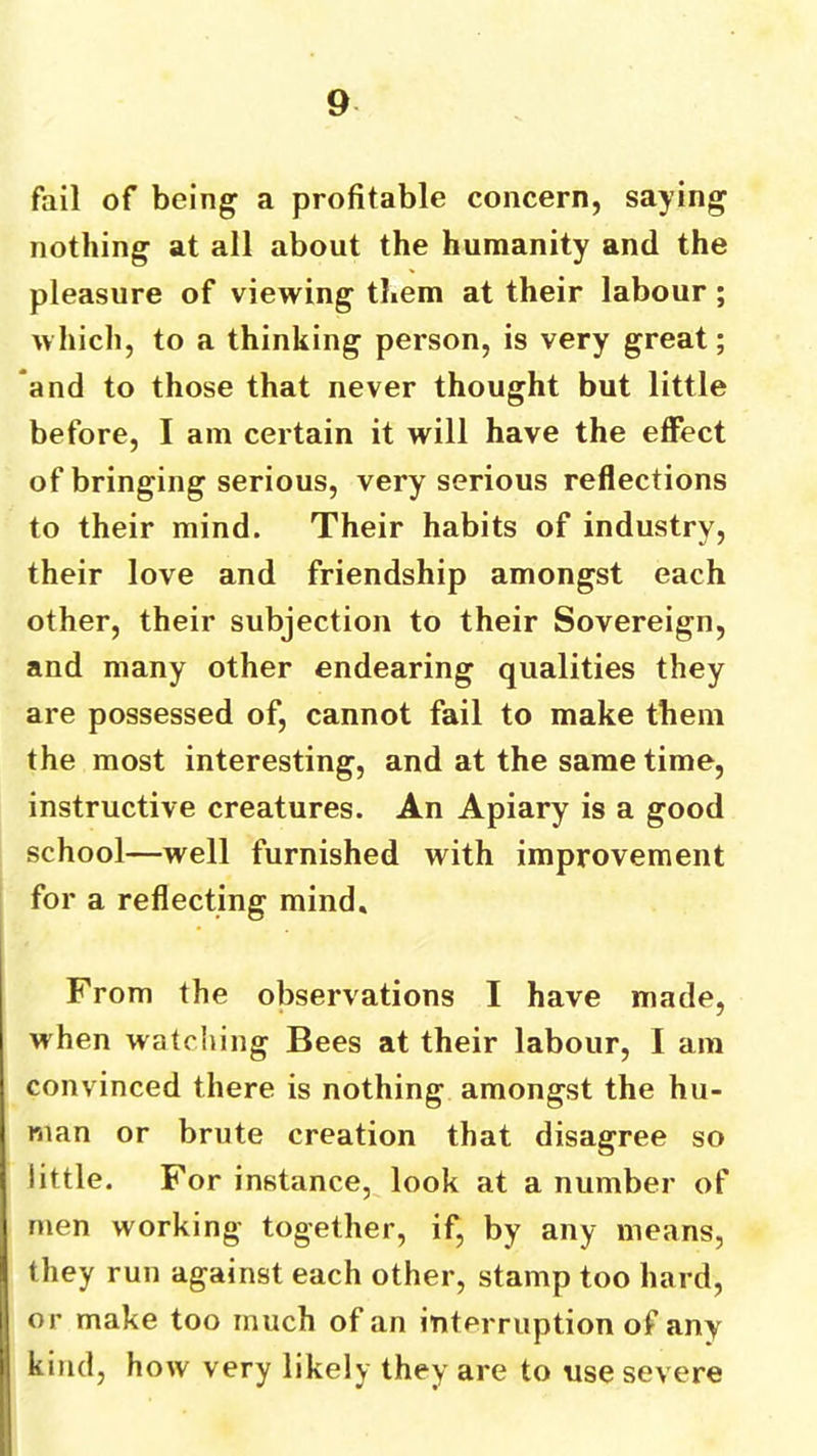 fail of being a profitable concern, saying nothing at all about the humanity and the pleasure of viewing them at their labour ; which, to a thinking person, is very great; and to those that never thought but little before, I am certain it will have the effect of bringing serious, very serious reflections to their mind. Their habits of industry, their love and friendship amongst each other, their subjection to their Sovereign, and many other endearing qualities they are possessed of, cannot fail to make them the most interesting, and at the same time, instructive creatures. An Apiary is a good school—well furnished with improvement for a reflecting mind. From the observations I have made, when watching Bees at their labour, I am convinced there is nothing amongst the hu- man or brute creation that disagree so little. For instance, look at a number of men working together, if, by any means, they run against each other, stamp too hard, or make too much of an interruption of any kind, how very likely they are to use severe