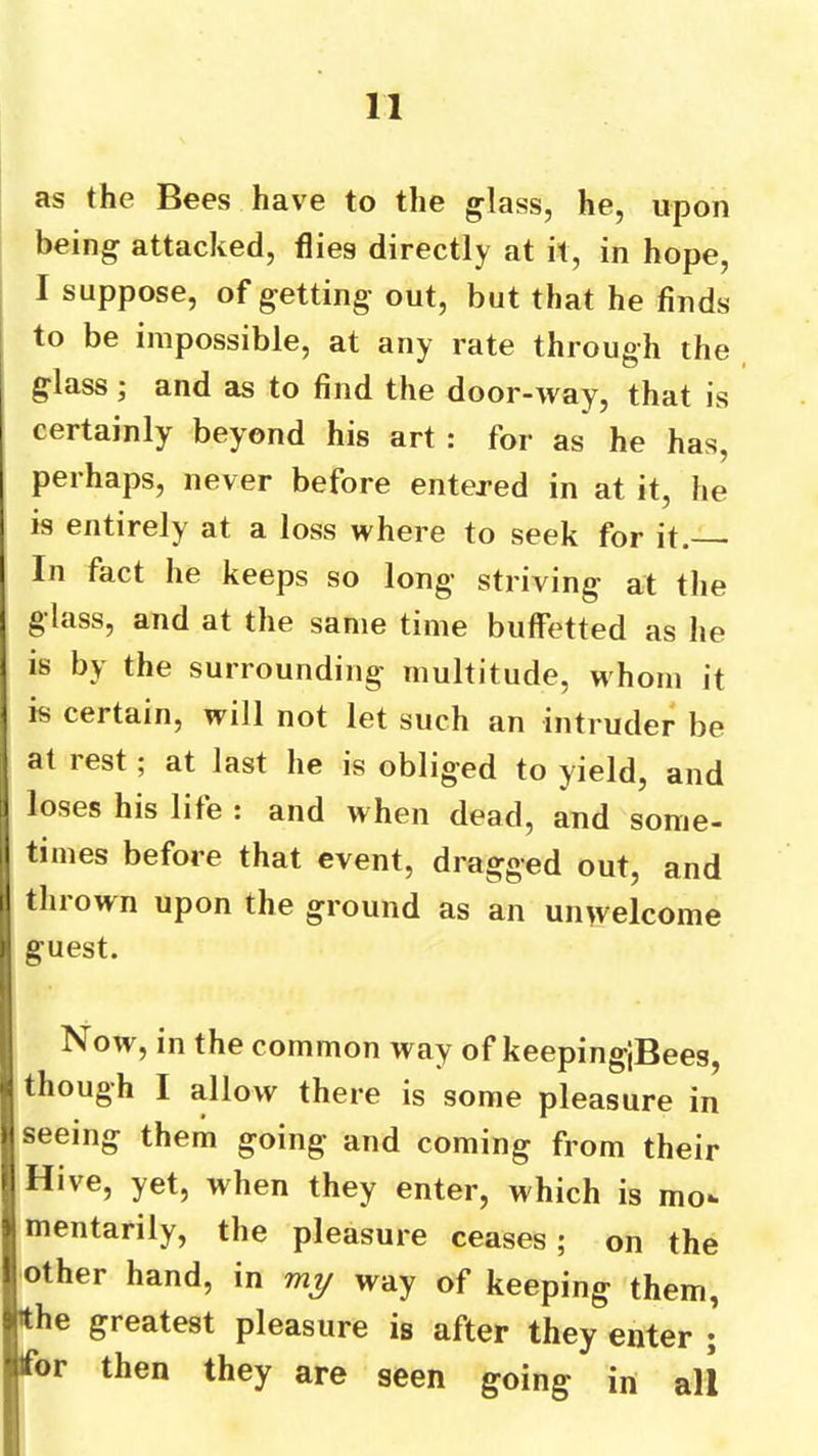 as the Bees have to the glass, he, upon being attacked, flies directly at it, in hope, I suppose, of getting out, but that he finds to be impossible, at any rate through the glass; and as to find the door-way, that is certainly beyond his art : for as he has, perhaps, never before entered in at it, he is entirely at a loss where to seek for it. In fact he keeps so long striving at the glass, and at the same time buffetted as he IS by the surrounding multitude, whom it is certain, will not let such an intruder be at rest; at last he is obliged to yield, and loses his life : and when dead, and some- times before that event, dragged out, and thrown upon the ground as an unwelcome guest. Now, in the common way of keepingiBees, I though I allow there is some pleasure in seeing them going and coming from their Hive, yet, when they enter, which is mo- mentarily, the pleasure ceases; on the other hand, in my way of keeping them, the greatest pleasure is after they enter ; ifor then they are seen going in all