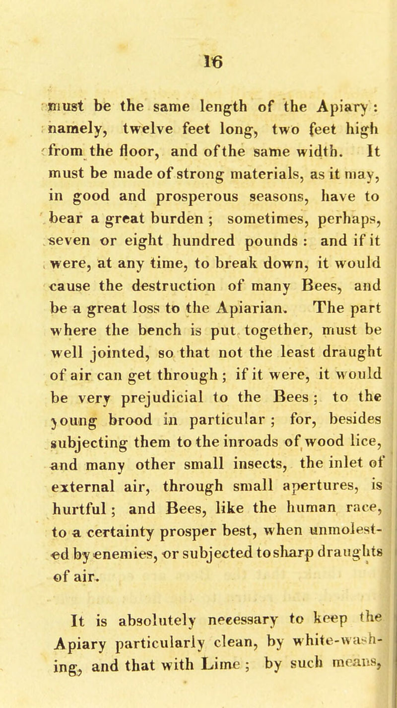 iriust be the same length of the Apiary : namely, twelve feet long, two feet high 'from the floor, and of the same width. It must be made of strong materials, as it may, in good and prosperous seasons, have to bear a great burden ; sometimes, perhaps, seven or eight hundred pounds: and if it were, at any time, to break down, it would cause the destruction of many Bees, and be a great loss to the Apiarian. The part where the bench is put. together, must be well jointed, so that not the least draught of air can get through ; if it were, it would be very prejudicial to the Bees ; to the joung brood in particular ; for, besides subjecting them to the inroads of wood lice, and many other small insects, the inlet ot external air, through small apertures, is hurtful; and Bees, like the human race, to a certainty prosper best, when unmolest- ed by enemies, or subjected tosliarp draughts of air. It is absolutely necessary to keep the Apiary particularly clean, by white-wash- ing, and that with Lime ; by such means,