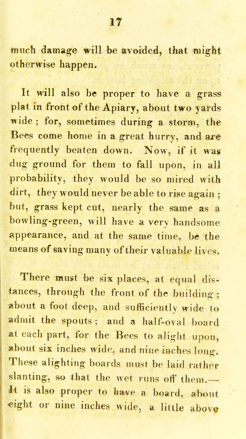much damage will be avoided, that might otherwise happen. It will also be proper to have a grass plat in front of the Apiary, about two yards wide ; for, sometimes during a storm, the Bees come home in a great hurry, and are frequently beaten down. Now, if it was dug ground for them to fall upon, in all probability, they would be so mired with dirt, they would never be able to rise again ; but, grass kept cut, nearly the same as a bowling-green, will have a very handsome appearance, and at the same time, be the means of saving many of their valuable lives. There must be six places, at equal dis- tances, through the front of the building ; about a foot deep, and sufficiently w'ide to admit the spouts; and a half-oval board I at each part, for the Bees to alight upon, I about six indies wide, and nine inches long. ' These alighting boards must be laid rather i slanting, so that the wet runs off them.— I It is also proper to have a board, about i «ight or nine inches wide, a little above