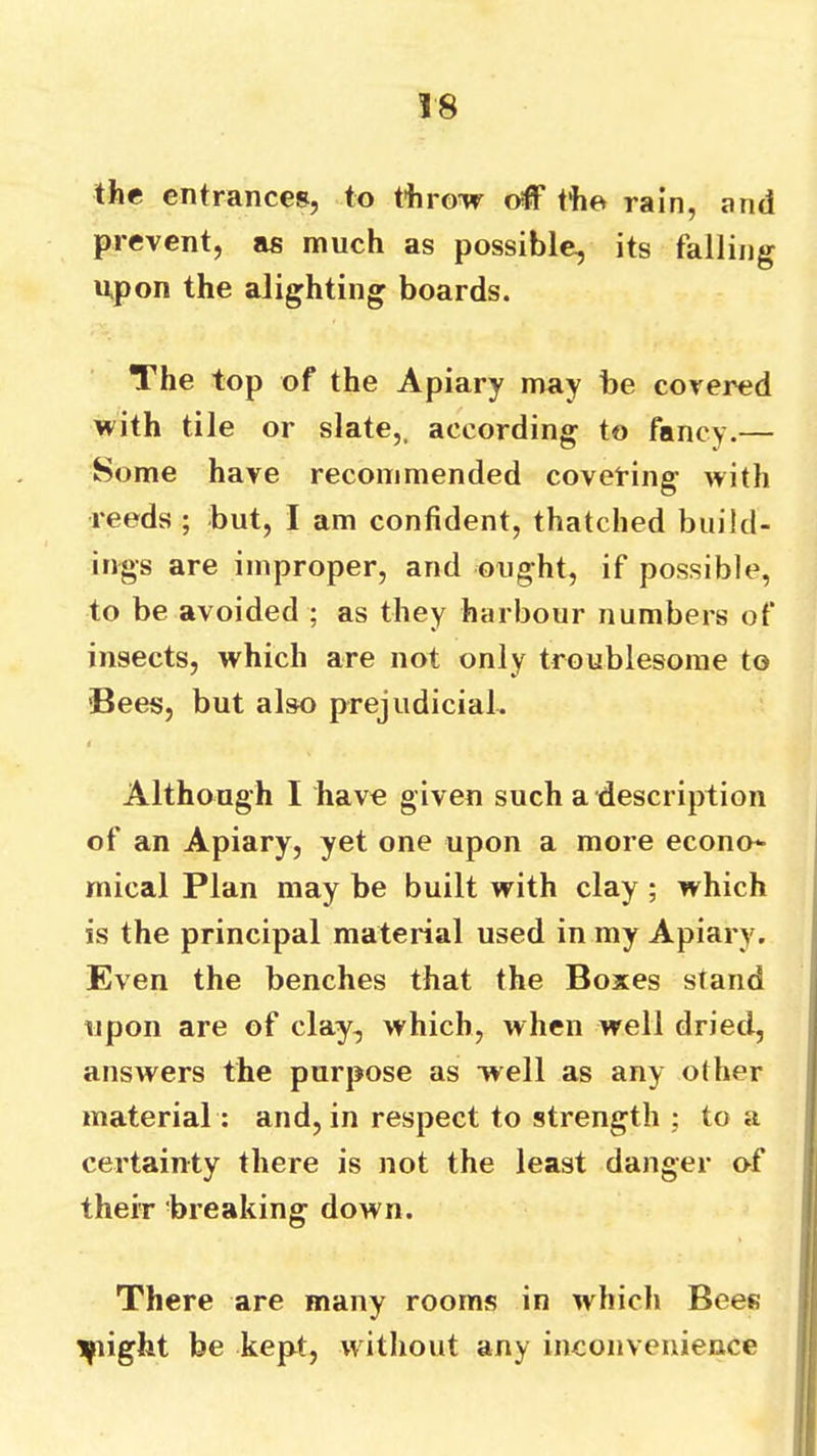 the entrances, to throw off the rain, and prevent, as much as possible, its falling upon the alighting boards. The top of the Apiary may be covered with tile or slate,, according to fancy.— Some have recommended coveting with reeds ; but, I am confident, thatched build- ings are improper, and ought, if possible, to be avoided ; as they harbour numbers of insects, which are not only troublesome to ■Bees, but also prejudicial. I Although I have given such a description of an Apiary, yet one upon a more econo- mical Plan may be built with clay ; which is the principal material used in my Apiary. Even the benches that the Boxes stand upon are of clay, which, when well dried, answers the purpose as well as any other material : and, in respect to strength ; to a certainty there is not the least danger of their breaking down. There are many rooms in which Bees tyiight be kept, without any inconvenience